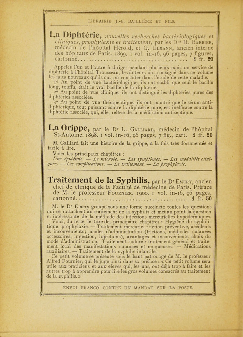 Fl= LIBRAIRIE J.-B. BAILLIERE ET FILS. Lcl Diphtérie, nouvelles recherches bactériologiques et cliniques, prophylaxie et traitement, parles Drs H. Barbier, médecin de l’hôpital Hérold, et G. Ulmann, ancien interne des hôpitaux de Paris. 1899. 1 vol. in-16, 96 pages, 7 figures, cartonné. 1 fr. 90 di_ les laits nouveaux qu ils ont pu * i° Au point de vue bactériologique, ils ont établi que seul le bacille long, touffu, était le vrai bacille de la diphtérie. 2° Au point de vue clinique, ils ont distingué les diphtéries pures des diphtéries associées. 3° Au point de vue thérapeutique, ils ont montré que le sérum anti- diphtérique, tout puissant contre la diphtérie pure, est inefficace contre la diphtérie associée, qui, elle, relève de la médication antiseptique. La Grippe, par le Dr L. Galliard, médecin de l’hôpital St-Antoine. 1898. 1 vol. in-16, 96 pages, 7 fig., cart. 1 fr. 50 M. Galliard fait une histoire de la grippe, à la fois très documentée et facile à lire. Voici les principaux chapitres : Une épidémie. — Le microbe. — Les symptômes. — Les modalités clini- ques.— Les complications. — Le traitement. — La prophylaxie. Traitement de la Syphilis, par le Dr Emery, ancien chef de clinique de la Faculté de médecine de Paris. Préface de M. le professeur Fournier. 1900. 1 vol. in-16, 96 pages, cartonné. f 1 fr. 50 M. le Dr Emery groupe sous une forme succincte toutes les questions qui se rattachent au traitement de la syphilis et met au point la question si intéressante de la méthode des injections mercurielles hypodermiques. Voici, du reste, le titre des principaux chapitres : Hygiène du syphili- tique, prophylaxie. — Traitement mercuriel : action préventive, accidents et inconvénients; modes d’administration (frictions, méthodes cutanées accessoires, ingestion, injections), avantages et inconvénients, choix du mode d’administration. Traitement ioduré : traitement général et traite- ment local des manifestations cutanées et muqueuses. — Médications auxiliaires. — Traitement de la syphilis infantile. Ce petit volume se présente sous le haut patronage de M. le professeur Alfred Fournier, qui le juge ainsi dans sa préface : « Ce petit volume sera utile aux praticiens et aux élèves qui, les uns, ont déjà trop à faire et les autres trop à apprendre pour lire les gros volumes consacrés au traitement de la syphilis. » ENVOI FRANCO CONTRE UN MANDAT SUR LA POSTE. g)
