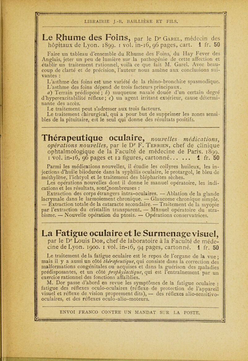 Le Rhume des Foins, par le Dr Garel, médecin des hôpitaux de Lyon. 189g. 1 vol. in-16, 96 pages, cart. 1 fr. 50 Faire un tableau d’ensemble du Rhume des Foins, du Ilay Fever des Anglais, jeter un peu de lumière sur la pathogénie de cette affection et établir un traitement rationnel, voilà ce que fait M. Garel. Avec beau- coup de clarté et de précision, l’auteur nous amène aux conclusions sui- vantes : L’asthme des foins est une variété de la rhino-bronchite spasmodique. L’asthme des foins dépend de trois facteurs principaux. a) Terrain prédisposé ; U) muqueuse nasale douée d’un certain degré d’hyperexcitabilité réflexe; c) un agent irritant extérieur, cause détermi- nante des accès. Le traitement peut s’adresser aux trois facteurs. Le traitement chirurgical, qui a pour but de supprimer les zones sensi- bles de la pituitaire, est le seul qui donne des résultats positifs. Thérapeutique oculaire, nouvelles médications, opérations nouvelles, par le Dr F. Terrien, chef de clinique ophtalmologique de la Faculté de médecine de Paris. 1899. 1 vol. in-16, 96 pages et 12 figures, cartonné i fr. 50 Parmi les médications nouvelles, il étudie les collyres huileux, les in- jections d’huile biiodurée dans la syphilis oculaire, le protargol, le bleu de méthylène, l’ichtyol et le traitement des blépharites sèches. Les opérations nouvelles dont il donne le manuel opératoire, les indi- cations et les résultats, sontjjnombreuses : Extraction des corps étrangers intra-oculaires. — Ablation de la glande lacrymale dans le larmoiement chronique. — Glaucome chronique simple. — Extraction totale de la cataracte secondaire. — Traitement de la myopie Ear l’extraction du cristallin transparent. — Manuel opératoire du stra- isme. — Nouvelle opération du ptosis. — Opérations conservatrices. La Fatigue oculaire et le Surmenage visuel, par le Dr Louis Dor, chef de laboratoire à la Faculté de méde- cine de Lyon. 1900. 1 vol. in-16, 94 pages, cartonné. 1 fr. 50 Le traitement de la fatigue oculaire est le repos de l’organe de la vue ; mais il y a aussi un côté thérapeutique, qui consiste dans la correction des malformations congénitales ou acquises et dans la guérison des rpaladies prédisposantes, et un côté prophylactique, qui est l’entraînement par un exercice rationnel des fonctions affaiblies. M. Dor passe d’abord en revue les symptômes de la fatigue oculaire : fatigue des réflexes oculo-oculaires (reflexe de protection de l’appareil visuel et réflexe de vision proprement dits), — des réflexes alio-sensitivo- oculaires, et des réflexes oculo-alio-moteurs.