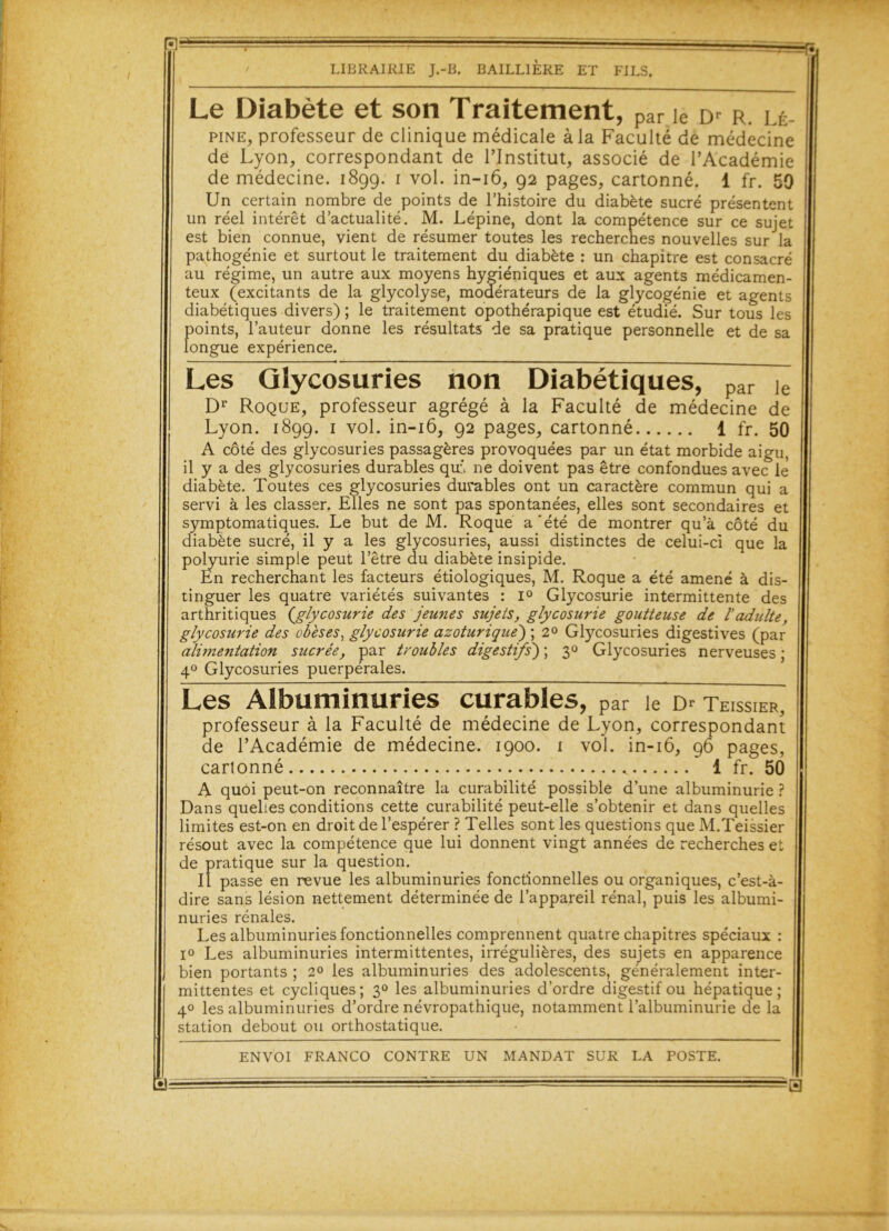 R- LIBRAIRIE J.-B. BAILLIERE ET FILS. Le Diabète et son Traitement, par ie Dr r. lé pine, professeur de clinique médicale à la Faculté de médecine de Lyon, correspondant de l’Institut, associé de l’Académie de médecine. 1899. 1 vol. in-16, 92 pages, cartonné. 1 fr. 50 Un certain nombre de points de l’histoire du diabète sucré présentent un réel intérêt d’actualité. M. Lépine, dont la compétence sur ce sujet est bien connue, vient de résumer toutes les recherches nouvelles sur la pathogénie et surtout le traitement du diabète : un chapitre est consacré au régime, un autre aux moyens hygiéniques et aux agents médicamen- teux (excitants de la glycolyse, modérateurs de la glycogénie et agents diabétiques divers) ; le traitement opothérapique est étudié. Sur tous les points, l’auteur donne les résultats de sa pratique personnelle et de sa longue expérience. Les Glycosuries non Diabétiques, par Je Dr Roque, professeur agrégé à la Faculté de médecine de Lyon. 1899. 1 vol. in-16, 92 pages, cartonné 1 fr. 50 A côté des glycosuries passagères provoquées par un état morbide aigu, il y a des glycosuries durables qui* ne doivent pas être confondues avec le diabète. Toutes ces glycosuries durables ont un caractère commun qui a servi à les classer. Elles ne sont pas spontanées, elles sont secondaires et symptomatiques. Le but de M. Roque a'été de montrer qu’à côté du diabète sucré, il y a les glycosuries, aussi distinctes de celui-ci que la polyurie simple peut l’être du diabète insipide. En recherchant les facteurs étiologiques, M. Roque a été amené à dis- tinguer les quatre variétés suivantes : i° Glycosurie intermittente des arthritiques {glycosurie des jeunes sujets, glycosurie goutteuse de 1 adulte, glycosurie des obèses, glycosurie azoturique) ; 2° Glycosuries digestives (par alimentation sucrée, par troubles digestifs') ; 30 Glycosuries nerveuses ; 40 Glycosuries puerpérales. Les Albuminuries curables, par le teissier, professeur à la Faculté de médecine de Lyon, correspondant de l’Académie de médecine. 1900. 1 vol. in-16, 96 pages, cartonné 1 fr. 50 A quoi peut-on reconnaître la curabilité possible d’une albuminurie ? Dans quelles conditions cette curabilité peut-elle s’obtenir et dans quelles limites est-on en droit de l’espérer ? Telles sont les questions que M.Teissier résout avec la compétence que lui donnent vingt années de recherches et de pratique sur la question. Il passe en revue les albuminuries fonctionnelles ou organiques, c’est-à- dire sans lésion nettement déterminée de l’appareil rénal, puis les albumi- nuries rénales. Les albuminuries fonctionnelles comprennent quatre chapitres spéciaux : i° Les albuminuries intermittentes, irrégulières, des sujets en apparence bien portants ; 2° les albuminuries des adolescents, généralement inter- mittentes et cycliques; 30 les albuminuries d’ordre digestif ou hépatique; 40 les albuminuries d’ordre névropathique, notamment l’albuminurie de la station debout ou orthostatique. ENVOI FRANCO CONTRE UN MANDAT SUR LA POSTE. •)- ■a s