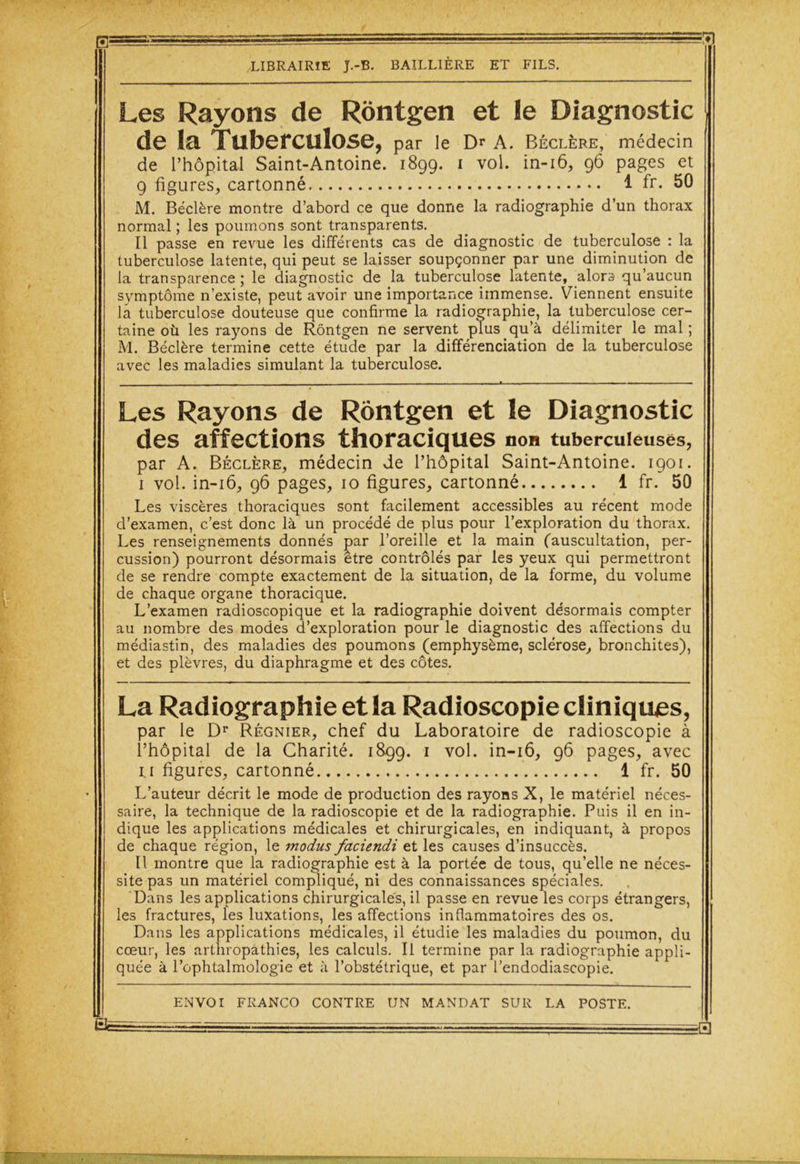 Les Rayons de Rôntgen et le Diagnostic de la Tuberculose, par le Dr A. Béclère, médecin de l’hôpital Saint-Antoine. 1899. 1 vol. in-16, 96 pages et 9 figures, cartonné 1 fr. 50 M. Béclère montre d’abord ce que donne la radiographie d’un thorax normal ; les poumons sont transparents. Il passe en revue les différents cas de diagnostic de tuberculose : la tuberculose latente, qui peut se laisser soupçonner par une diminution de la transparence ; le diagnostic de la tuberculose latente, alors qu’aucun symptôme n’existe, peut avoir une importance immense. Viennent ensuite la tuberculose douteuse que confirme la radiographie, la tuberculose cer- taine où les rayons de Rôntgen ne servent plus qu’à délimiter le mal ; M. Béclère termine cette étude par la différenciation de la tuberculose avec les maladies simulant la tuberculose. Les Rayons de Rôntgen et le Diagnostic des affections thoraciques non tuberculeuses, par A. Béclère, médecin de l’hôpital Saint-Antoine. 1901. 1 vol. in-16, 96 pages, 10 figures, cartonné 1 fr. 50 Les viscères thoraciques sont facilement accessibles au récent mode d’examen, c’est donc là un procédé de plus pour l’exploration du thorax. Les renseignements donnés par l’oreille et la main (auscultation, per- cussion) pourront désormais être contrôlés par les yeux qui permettront de se rendre compte exactement de la situation, de la forme, du volume de chaque organe thoracique. L’examen radioscopique et la radiographie doivent désormais compter au nombre des modes d’exploration pour le diagnostic des affections du médiastin, des maladies des poumons (emphysème, sclérose, bronchites), et des plèvres, du diaphragme et des côtes. La Radiographie et la Radioscopie cliniques, par le Dr Régnier, chef du Laboratoire de radioscopie à l’hôpital de la Charité. 1899. 1 vol. in-16, 96 pages, avec U figures, cartonné 1 fr. 50 L’auteur décrit le mode de production des rayons X, le matériel néces- saire, la technique de la radioscopie et de la radiographie. Puis il en in- dique les applications médicales et chirurgicales, en indiquant, à propos de chaque région, le modus faciendi et les causes d’insuccès. Il montre que la radiographie est à la portée de tous, qu’elle ne néces- site pas un matériel compliqué, ni des connaissances spéciales. Dans les applications chirurgicales, il passe en revue les corps étrangers, les fractures, les luxations, les affections inflammatoires des os. Dans les applications médicales, il étudie les maladies du poumon, du cœur, les arlliropathies, les calculs. Il termine par la radiographie appli- quée à l’ophtalmologie et à l’obstétrique, et par l’endodiascopie.
