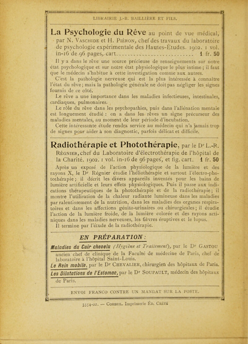 ■■■ g LIBRAIRIE J.-B. BAILLIÈRE ET FILS. La Psychologie du Rêve au point de vue médical, | par N. Vaschide et H. Piéron, chef des travaux du laboratoire de psychologie expérimentale des Hautes-Études. 1902. 1 vol. in-16 de 96 pages,.cart 1 fr. 50 Il y a dans le rêve une source précieuse de renseignements sur notre état psychologique et sur notre état physiologique le plus intime ; il faut ; que le médecin s’habitue à cette investigation comme aux autres. C’est la pathologie nerveuse qui est la plus intéressée à connaître l’état du rêve; mais la pathologie générale ne doit pas négliger les signes fournis de ce côté. Le rêve a une importance dans les maladies infectieuses, intestinales, cardiaques, pulmonaires. Le rôle du rêve dans les psychopathies, puis dans l’aliénation mentale est longuement étudié : on a dans les- rêves un signe précurseur des maladies mentales, au moment de leur période d’incubation. Cette intéressante étude rendra service au médecin qui n’a jamais trop de signes pour aider à son diagnostic, parfois délicat et difficile. Radiothérapie et Photothérapie, par le di l.-r. Régnier, chef du Laboratoire d’électrothérapie de l’hôpital de la Charité. 1902. 1 vol. in-16 de 96 pages, et fig. cart. 1 fr. 50 Après un exposé de l’action physiologique de la lumière et des rayons X, le D1’ Régnier étudie l’héliothérapie et surtout lelectro-pho- tothérapie ; il décrit les divers appareils inventés pour les bains de lumière artificielle et leurs effets physiologiques. Puis il passe aux indi- cations thérapeutiques de la photothérapie et de la radiothérapie ; il montre l’utilisation de la chaleur radiante lumineuse dans les maladies par ralentissement de la nutrition, dans les maladies des organes respira- toires et dans les affections génito-urinaires ou chirurgicales; il étudie l’action de la lumière froide, de la lumière colorée et des rayons acti- niques dans les maladies nerveuses, les fièvres éruptives et le lupus. Il termine par l’étude de la radiothérapie. EN PRÉPARATION : Maladies du Cuir cheoelu (Hygiène et Traitement'), par le 1> Gastou ancien chef de clinique de la Faculté de médecine de Paris, chef de laboratoire à l’hôpital Saint-Louis. Le Rein mobile, par le Dr Chevalier, chirurgien des hôpitaux de Paris. Les Dilatations de (Estomac, par le Dr Soupault, médecin des hôpitaux de Paris. ENVOI FRANCO CONTRE UN MANDAT SUR LA POSTE. 3554-02. — Corbeil. Imprimerie Éd. Crétk