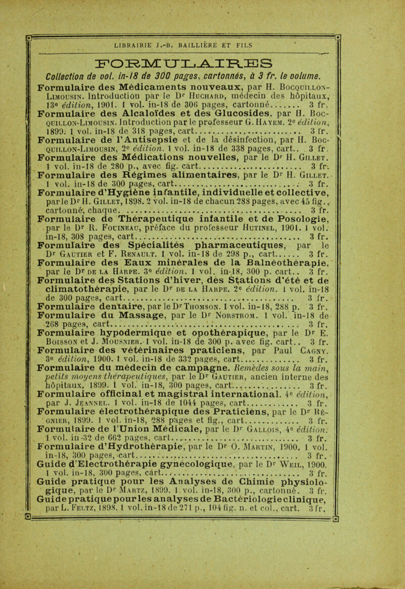 0= LIBRAIRIE J.-B. BAILLIERE ET FILS ! 0; Œr,OKDVCXTX_,_A_ZÎ=LES Collection de ool. in-18 de 300 pages, cartonnés, à 5 fr. le oolume. Formulaire des Médicaments nouveaux, par H. Bocquillon- Limousin. Introduction par le Dr Huchard, médecin des hôpitaux, 13e édition, 190t. 1 vol. in-18 de 300 pages, cartonné 3 fr. Formulaire des Alcaloïdes et des Glucosides, par H. Boc- quillon-Limousin. Introduction par le professeur G. Hayem. 2e édition, 1899. 1 vol. in-18 de 318 pages, cart 3 fr. Formulaire de l’Antisepsie et de la désinfection, par II. Boc- quillon-Limousin, 2e édition. 1 vol. in-18 de 338 pages, cart.. 3 fr. Formulaire des Médications nouvelles, par le Dr H. Gillet. 1 vol. in-18 de 280 p., avec fig. cart 3 fr. Formulaire des Régimes alimentaires, par le Dr H. Gillet. 1 vol. in-18 de 3Q0 pages, cart : 3 fr. Formulaire d’Hygiène infantile, individuelle et collective, parle Dr H. Gillet, 1898. 2 vol. in-18 de chacun 288 pages, avec 45 fig., cartonné; chaque 3 fr. Formulaire de Thérapeutique infantile et de Posologie, par le Dr R. Fouineaü, préface du professeur Hutinel, 1901. 1 vol. in-18, 308 pages, cart 3 fr. Formulaire des Spécialités pharmaceutiques, par le Dr Gautier et F. Renault. 1 vol. in-18 de 298 p., cart 3 fr. Formulaire des Eaux minérales de la Balnéothérapie, par le Dr de la Harpe. 3° édition. 1 vol. in-18, 300 p. cart.. 3 fr. Formulaire des Stations d’hiver, des Stations d’été et de climatothérapie, par le Dr de la IIarpe. 2e édition. 1 vol. in-18 de 300 pages, cart 3 fr. Formulaire dentaire, par le Dr Thomson. 1 vol. in-18, 288 p. 3 fr. Formulaire du Massage, par le Dr Norstrom. 1 vol. in-18 de 268 pages, cart • 3 fr. Formulaire hypodermique et opothérapique, par le Dr E. Boisson et J. Mousnier. 1 vol. in-18 de 300 p. avec fig. cart.. 3 fr. Formulaire des vétérinaires praticiens, par Paul Cagny. 3e édition, 1900. 1 vol. in-18 de 332 pages, cart 3 fr. Formulaire du médecin de campagne. Remèdes sous la main, petits moyens thérapeutiques, par le ûr Gautier, ancien interne des hôpitaux, 1899. 1 vol. in-18, 300 pages, cart 3 fr. Formulaire officinal et magistral international. 4e édition, par J. Jeannel. 1 vol. in-18 de 1044 pages, cart 3 fr. Formulaire électrothérapique des Praticiens, par le Dr Ré- gnier, 1899. 1 vol. in-18, 288 pages et fig., cart 3 fr. Formulaire de l’Union Médicale, par le Dr Gallois, 4e édition. 1 vol. in-32 de 662 pages, cart 3 fr. Formulaire d’Hydrothérapie, par le Dr O. Martin, 1900. 1 vol. in-18, 300 pages, .cart 3 fr. Guide d’Electrothérapie gynécologique, par le Dr Weil, 1900. 1 vol. in-18, 300 pages, càrt../ 3 fr. Guide pratique pour les Analyses de Chimie physiolo- gique, par le Dr Martz, 1899. 1 vol. in-18, 300 p., cartonné. 3 fr. Guide pratique pour les analyses de Bactériologieclinique, par L. Feltz, 1898.1 vol. in-18 de 271 p., 104 fig. n. et col., cart. 3 fr.