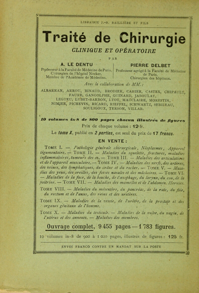 F; LIBRAIRIE J.-B. BAILLIÈRE ET FILS Traité de Chirurgie CLINIQUE ET OPÉRATOIRE PAR A. LE DENTU Professeur à la Faculté de Médecine de Paris, Chirurgien de l'hôpital Necker, Membre de l’Académie de Médecine. PIERRE DELBET Professeur agrégé à la Faculté de Médecine de Paris, Chirurgien des hôpitaux. Avec la collaboration de MM. : ALBARRAN, ARROU, BINAUD, BRODIER, CAHIER, CASTEX, CHIPAULT FAURE, GANGOLPHE, GUINARD, JABOULAY, LEGUEU, LUBET-BARBON, LYOT, MAUCLAIRE, MORESTIN, NIMJER, PICHEVIN, RICARD, RIEFFEL, SCHWARTZ, SEBILEAU, SOULIGOUX, TERSON, VILLAR. ÎO volume* in-8 de 800 page* chacun illustré* de figure* Prix de chaque volume : IS' fr. Le tome X, publié en 2 parties, est seul du prix de 1 7 francs. EN VENTE : « TOME I. — Pathologie générale chirurgicale, Néoplasmes, Appareil tégumentaire. — Tome II. — Maladies du squelette, fractures, maladies inflammatoires, tumeurs des os. — TOME III. — Maladies des articulations et de l’appareil musculaire. — Tome IV. — Maladies des nerfs, des artères, des veines, des lymphatiques, du crâne et du rocher. — Tome V. — Mala- dies des yeux, des oreilles, des fosses nasales et des mâchoires. — TOME VI. — Maladies de la face, de la bouche, de L’œsophage, du larynx, du cou, de la poitrine. — Tome VII. — Maladies des mamelles et de l’abdomen. Hernies. - • • % Tome VIII. — Maladies du mésentère, du pancréas, de la rate, du foie, du rectum et de l’anus, des reins et des uretères. TOME IX. — Maladies de la vessie, de l’urètre, de la prostate et des organes génitaux de l'homme. TOME X. — Maladies du testicule. — Maladies de la vulve, du vagin. de l’utérus et des annexes. — Maladies des membres. Ouvrage complet, 9 455 pages —1 783 figures. io volumes in-8 de 900 à 1000 pages, illustrés de figures: 125 fr. ENVOI FRANCO CONTRE UN MANDAT SUR LA POSTE ‘B