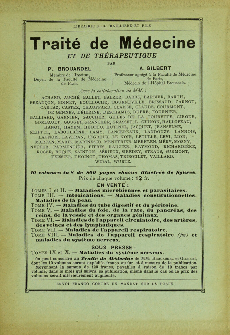 Traité de Médecine ET DE THÉRAPEUTIQUE PAH P. BROUARDEL Membre de l’Institut, Doyen de la Faculté de Médecine de Paris. A. GILBERT Professeur agrégé à la Faculté de Médecine de Paris, Médecin de 1 Hôpital Broussais. Avec la collaboration de MM. : ACHARD, AUCHÉ, BALLET, BALZER, BARBE, BARBIER, BARTH, BEZANÇON, BOINET, BOULLOCHE, BO URNE VILLE, BRISSAUD, CARNOT, CARTAZ, CASTEX, CHAUFFARD, CLAISSE, CLAUDE, COURMONT, DE GENNES, DÉJERINE, DESCHAMPS, DUPRÉ, FOURNIER, GALLIARD, GARNIER, GAUCHER, GILLES DE LA TOURETTE, GIRODE, GOMBAULT, GOUGET, GRANCHER, GRASSET, L. GUINON, HALLOPEAU, HANOT, HAYEM, HUDELO, HUTINEL, JACQUET, JEANSELME, KLIPPEL, LABOULBÈNE, LAMY, LANCEREAUX, LANDOUZY, LANNOIS, LAUNOIS, LAVERAN, LEGROUX, LE NOIR, LETULLE, LEVI, LION, - MARFAN, MARIE, MARINESCO, MENETRIER, MERKLEN, MÉRY, MOSNY, NETTER, PARMENTIÈR, PITRES, RAUZIER, RAYMOND, RICHARDIÈRE, ROGER, ROQUE, SAINTON, SÉRIEUX, SIREDEY, STRAUS, SURMONT, TEISSIER, THOINOT, THOMAS, TRIBOULET, VAILLARD. WIDAL, WURTZ. ÎO volumes in-8 de 800 pages chacun illustrés de figures. Prix de chaque volume : 12 fr. EN VENTE : Tomes I et II. — Maladies microbiennes et parasitaires. Tome III. —• Intoxications. — Maladies constitutionnelles. Maladies de la peau. Tome IV. — Maladies du tube digestif et du péritoine. Tome V.. — Maladies du foie, de la rate, «lu pancréas, des reins, de la vessie et des organes génitaux. Tome VI. — Maladies de l’appareil circulatoire, des artères, des veines et des lymphatiques. Tome VII. — Maladies de l’appareil respiratoire. Tome VIII. — Maladies de l’appareil respiratoire (fin) et maladies du système nerveux. SOUS PRESSE: Tomes IX et X. — Maladies du système nerveux. On peut souscrire au Traité de Médecine do MM. Brouardel et Gilbert, dont les 10 volumes seront expédiés franco au fur et à mesure de la publication. Moyennant la somme de 120 francs, payables à raison de 10 francs par volume, dans le mois qui suivra sa publication, même dans le cas où le prix des volumes serait ultérieurement augmenté.