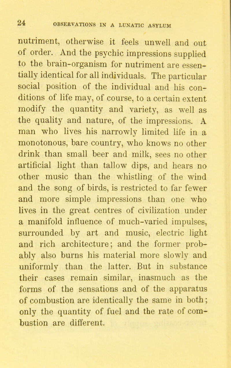 nutriment, otherwise it feels unwell and out of order. And the psychic impressions supplied to the brain-organism for nutriment are essen- tially identical for all individuals. The particular social position of the individual and his con- ditions of life may, of course, to a certain extent modify the quantity and variety, as well as the quality and nature, of the impressions. A man who lives his narrowly limited life in a monotonous, bare country, who knows no other drink than small beer and milk, sees no other artificial light than tallow dips, and hears no other music than the whistling of the wind and the song of birds, is restricted to far fewer and more simple impressions than one who lives in the great centres of civilization under a manifold influence of much-varied impulses, surrounded by art and music, electric light and rich architecture; and the former prob- ably also burns his material more slowly and uniformly than the latter. But in substance their cases remain similar, inasmuch as the forms of the sensations and of the apparatus of combustion are identically the same in both; only the quantity of fuel and the rate of com- bustion are different.