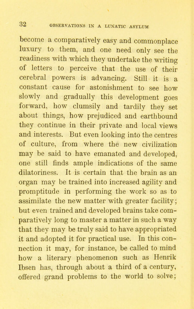 become a comparatively easy and commonplace luxury to them, and one need only see the readiness with which they undertake the writing of letters to perceive that the use of their cerebral powers is advancing. Still it is a constant cause for astonishment to see how slowly and gradually this development goes forward, how clumsily and tardily they set about things, how prejudiced and earthbound they continue in their private and local views and interests. But even looking into the centres of culture, from where the new civilization may be said to have emanated and developed, one still finds ample indications of the same dilatoriness. It is certain that the brain as an organ may be trained into increased agility and promptitude in performing the work so as to assimilate the new matter with greater facility; but even trained and developed brains take com- paratively long to master a matter in such a way that they may be truly said to have appropriated it and adopted it for practical use. In this con- nection it may, for instance, be called to mind how a literary phenomenon such as Henrik Ibsen has, through about a third of a century, offered grand problems to the world to solve;