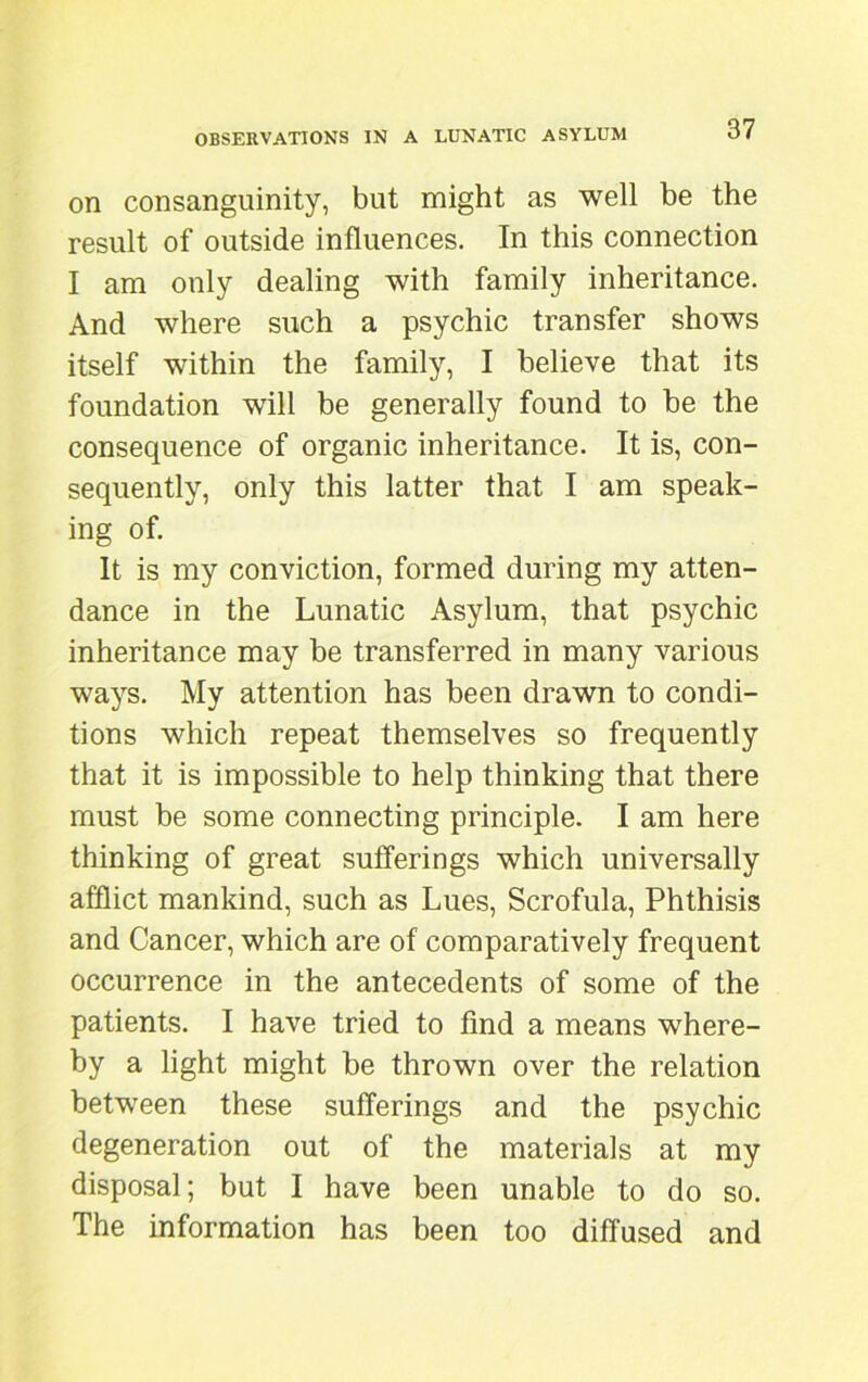 on consanguinity, but might as well be the result of outside influences. In this connection I am only dealing with family inheritance. And where such a psychic transfer shows itself within the family, I believe that its foundation will be generally found to be the consequence of organic inheritance. It is, con- sequently, only this latter that I am speak- ing of. It is my conviction, formed during my atten- dance in the Lunatic Asylum, that psychic inheritance may be transferred in many various ways. My attention has been drawn to condi- tions which repeat themselves so frequently that it is impossible to help thinking that there must be some connecting principle. I am here thinking of great sufferings which universally afflict mankind, such as Lues, Scrofula, Phthisis and Cancer, which are of comparatively frequent occurrence in the antecedents of some of the patients. I have tried to find a means where- by a light might be thrown over the relation between these sufferings and the psychic degeneration out of the materials at my disposal; but I have been unable to do so. The information has been too diffused and