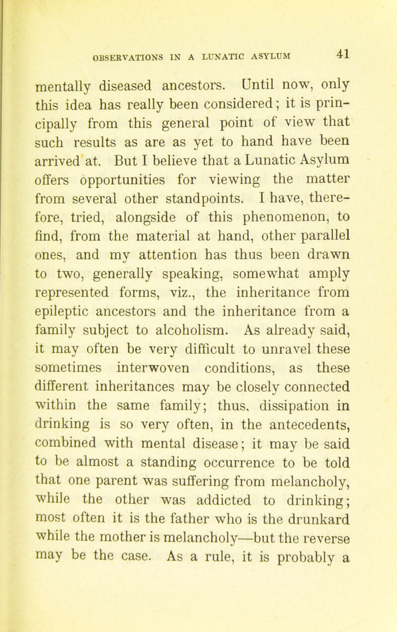 mentally diseased ancestors. Until now, only this idea has really been considered; it is prin- cipally from this general point of view that such results as are as yet to hand have been arrived at. But I believe that a Lunatic Asylum offers opportunities for viewing the matter from several other standpoints. I have, there- fore, tried, alongside of this phenomenon, to find, from the material at hand, other parallel ones, and my attention has thus been drawn to two, generally speaking, somewhat amply represented forms, viz., the inheritance from epileptic ancestors and the inheritance from a family subject to alcoholism. As already said, it may often be very difficult to unravel these sometimes interwoven conditions, as these different inheritances may be closely connected within the same family; thus, dissipation in drinking is so very often, in the antecedents, combined with mental disease; it may be said to be almost a standing occurrence to be told that one parent was suffering from melancholy, while the other was addicted to drinking; most often it is the father who is the drunkard while the mother is melancholy—but the reverse may be the case. As a rule, it is probably a