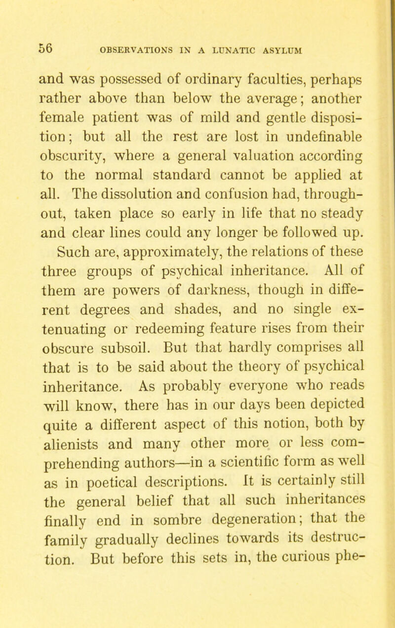 and was possessed of ordinary faculties, perhaps rather above than below the average; another female patient was of mild and gentle disposi- tion ; but all the rest are lost in undefmable obscurity, where a general valuation according to the normal standard cannot be applied at all. The dissolution and confusion had, through- out, taken place so early in life that no steady and clear lines could any longer be followed up. Such are, approximately, the relations of these three groups of psychical inheritance. All of them are powers of darkness, though in diffe- rent degrees and shades, and no single ex- tenuating or redeeming feature rises from their obscure subsoil. But that hardly comprises all that is to be said about the theory of psychical inheritance. As probably everyone who reads will know, there has in our days been depicted quite a different aspect of this notion, both by alienists and many other more or less com- prehending authors—in a scientific form as well as in poetical descriptions. It is certainly still the general belief that all such inheritances finally end in sombre degeneration; that the family gradually declines towards its destruc- tion. But before this sets in, the curious phe-