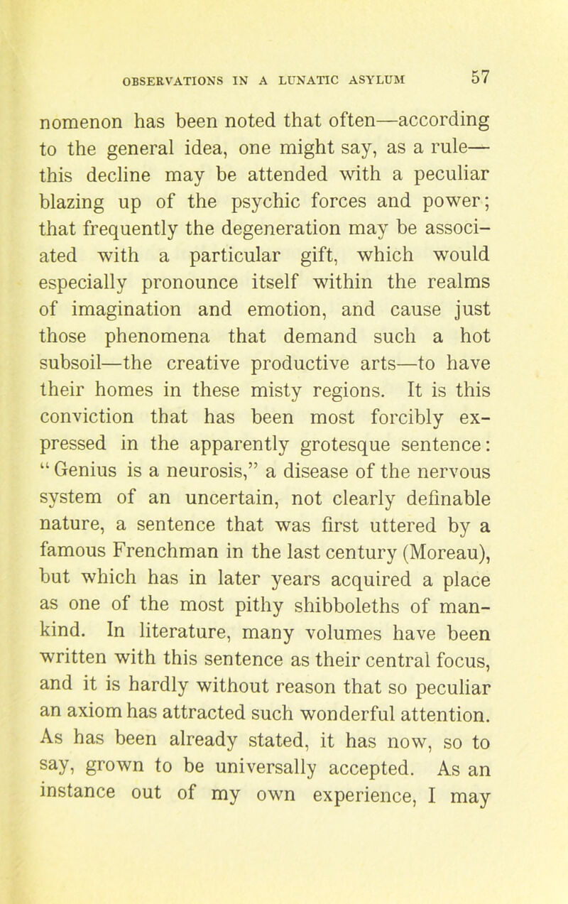 nomenon has been noted that often—according to the general idea, one might say, as a rule— this decline may be attended with a peculiar blazing up of the psychic forces and power; that frequently the degeneration may be associ- ated with a particular gift, which would especially pronounce itself within the realms of imagination and emotion, and cause just those phenomena that demand such a hot subsoil—the creative productive arts—to have their homes in these misty regions. It is this conviction that has been most forcibly ex- pressed in the apparently grotesque sentence: “ Genius is a neurosis,” a disease of the nervous system of an uncertain, not clearly definable nature, a sentence that was first uttered by a famous Frenchman in the last century (Moreau), but which has in later years acquired a place as one of the most pithy shibboleths of man- kind. In literature, many volumes have been written with this sentence as their central focus, and it is hardly without reason that so peculiar an axiom has attracted such wonderful attention. As has been already stated, it has now, so to say, grown to be universally accepted. As an instance out of my own experience, I may