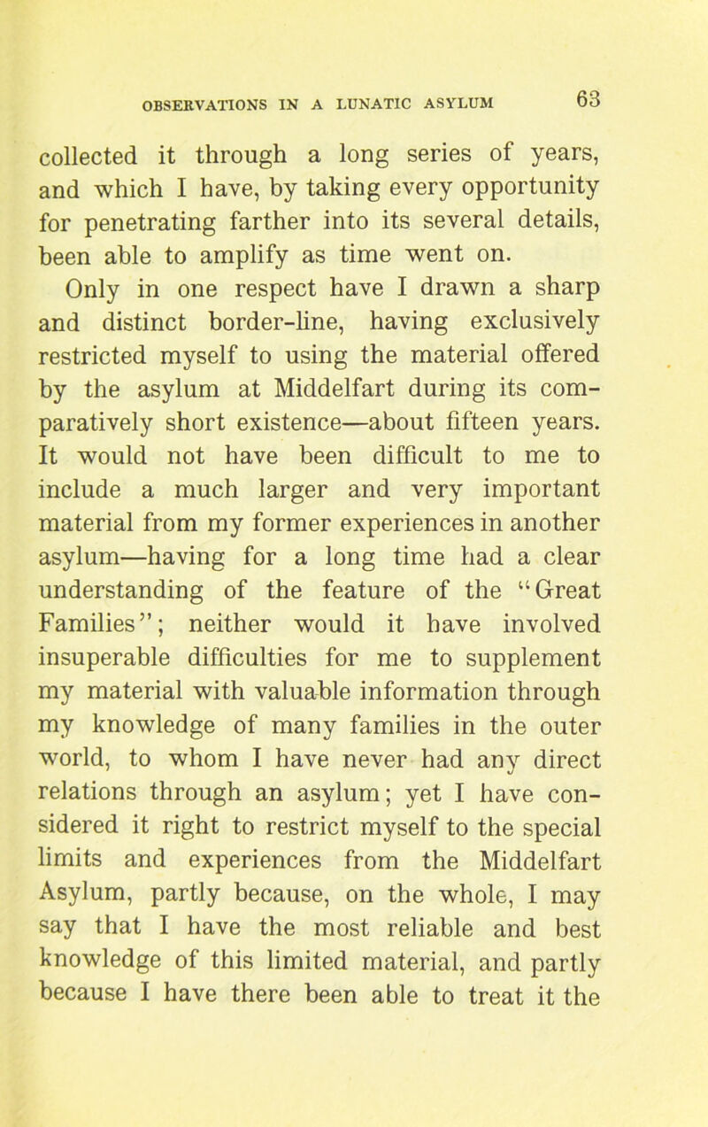 collected it through a long series of years, and which I have, by taking every opportunity for penetrating farther into its several details, been able to amplify as time went on. Only in one respect have I drawn a sharp and distinct border-line, having exclusively restricted myself to using the material offered by the asylum at Middelfart during its com- paratively short existence—about fifteen years. It would not have been difficult to me to include a much larger and very important material from my former experiences in another asylum—having for a long time had a clear understanding of the feature of the “Great Families”; neither would it have involved insuperable difficulties for me to supplement my material with valuable information through my knowledge of many families in the outer world, to whom I have never had any direct relations through an asylum; yet I have con- sidered it right to restrict myself to the special limits and experiences from the Middelfart Asylum, partly because, on the whole, I may say that I have the most reliable and best knowledge of this limited material, and partly because I have there been able to treat it the