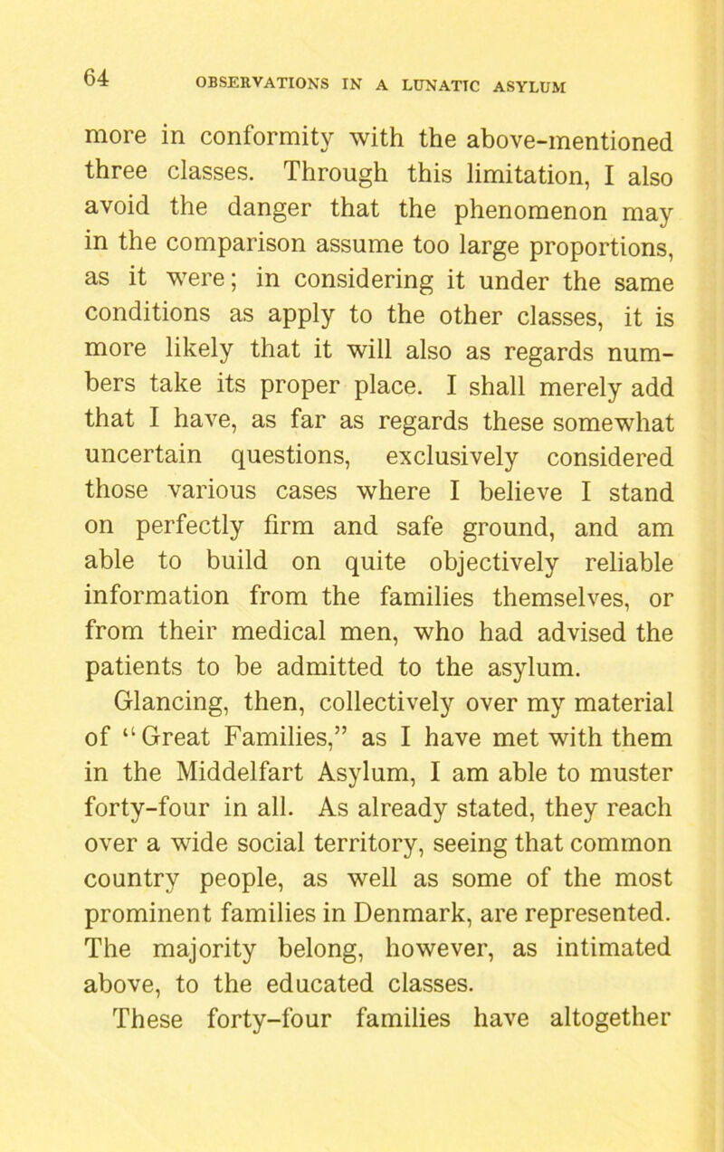 more in conformity with the above-mentioned three classes. Through this limitation, I also avoid the danger that the phenomenon may in the comparison assume too large proportions, as it were; in considering it under the same conditions as apply to the other classes, it is more likely that it will also as regards num- bers take its proper place. I shall merely add that I have, as far as regards these somewhat uncertain questions, exclusively considered those various cases where I believe I stand on perfectly firm and safe ground, and am able to build on quite objectively reliable information from the families themselves, or from their medical men, who had advised the patients to be admitted to the asylum. Glancing, then, collectively over my material of “Great Families,” as I have met with them in the Middelfart Asylum, I am able to muster forty-four in all. As already stated, they reach over a wide social territory, seeing that common country people, as well as some of the most prominent families in Denmark, are represented. The majority belong, however, as intimated above, to the educated classes. These forty-four families have altogether