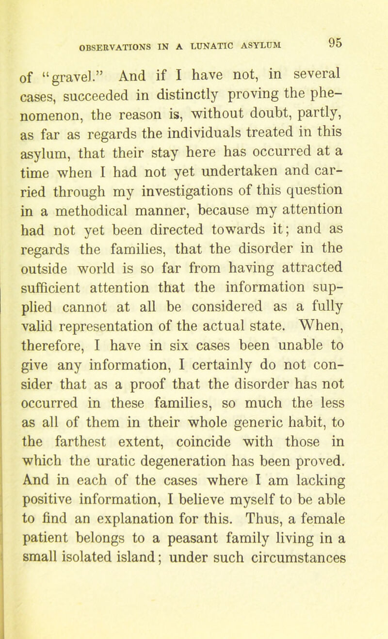 of “gravel.” And if I have not, in several cases, succeeded in distinctly proving the phe- nomenon, the reason is, without doubt, partly, as far as regards the individuals treated in this asylum, that their stay here has occurred at a time when I had not yet undertaken and car- ried through my investigations of this question in a methodical manner, because my attention had not yet been directed towards it; and as regards the families, that the disorder in the outside world is so far from having attracted sufficient attention that the information sup- plied cannot at all be considered as a fully valid representation of the actual state. When, therefore, I have in six cases been unable to give any information, I certainly do not con- sider that as a proof that the disorder has not occurred in these families, so much the less as all of them in their whole generic habit, to the farthest extent, coincide with those in which the uratic degeneration has been proved. And in each of the cases where I am lacking positive information, I believe myself to be able to find an explanation for this. Thus, a female patient belongs to a peasant family living in a small isolated island; under such circumstances