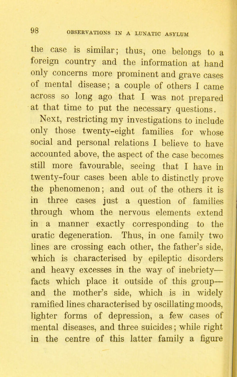 the case is similar; thus, one belongs to a foreign country and the information at hand only concerns more prominent and grave cases of mental disease; a couple of others I came across so long ago that I was not prepared at that time to put the necessary questions. Next, restricting my investigations to include only those twenty-eight families for whose social and personal relations I believe to have accounted above, the aspect of the case becomes still more favourable, seeing that I have in twenty-four cases been able to distinctly prove the phenomenon; and out of the others it is in three cases just a question of families through whom the nervous elements extend in a manner exactly corresponding to the uratic degeneration. Thus, in one family two lines are crossing each other, the father’s side, which is characterised by epileptic disorders and heavy excesses in the way of inebriety— facts which place it outside of this group— and the mother’s side, which is in widely ramified lines characterised by oscillating moods, lighter forms of depression, a few cases of mental diseases, and three suicides; while right in the centre of this latter family a figure