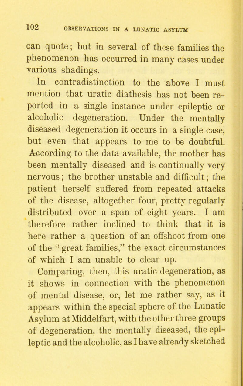 can quote; but in several of these families the phenomenon has occurred in many cases under various shadings. In contradistinction to the above I must mention that uratic diathesis has not been re- ported in a single instance under epileptic or alcoholic degeneration. Under the mentally diseased degeneration it occurs in a single case, but even that appears to me to be doubtful. According to the data available, the mother has been mentally diseased and is continually very nervous; the brother unstable and difficult; the patient herself suffered from repeated attacks of the disease, altogether four, pretty regularly distributed over a span of eight years. I am therefore rather inclined to think that it is here rather a question of an offshoot from one of the “ great families,” the exact circumstances of which I am unable to clear up. Comparing, then, this uratic degeneration, as it shows in connection with the phenomenon of mental disease, or, let me rather say, as it appears within the special sphere of the Lunatic Asylum at Middelfart, with the other three groups of degeneration, the mentally diseased, the epi- leptic and the alcoholic, as I have already sketched