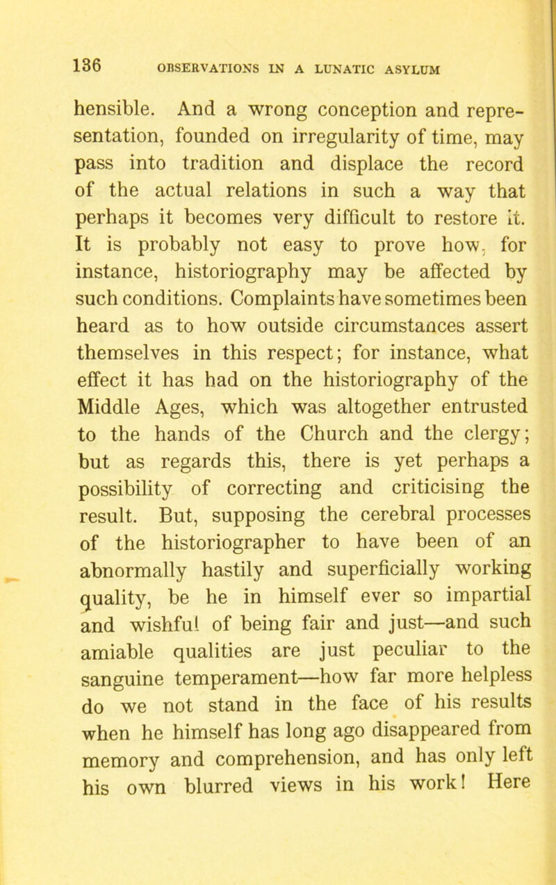 hensible. And a wrong conception and repre- sentation, founded on irregularity of time, may pass into tradition and displace the record of the actual relations in such a way that perhaps it becomes very difficult to restore it. It is probably not easy to prove how. for instance, historiography may be affected by such conditions. Complaints have sometimes been heard as to how outside circumstances assert themselves in this respect; for instance, what effect it has had on the historiography of the Middle Ages, which was altogether entrusted to the hands of the Church and the clergy; but as regards this, there is yet perhaps a possibility of correcting and criticising the result. But, supposing the cerebral processes of the historiographer to have been of an abnormally hastily and superficially working quality, be he in himself ever so impartial and wishful of being fair and just—and such amiable qualities are just peculiar to the sanguine temperament—how far more helpless do we not stand in the face of his results when he himself has long ago disappeared from memory and comprehension, and has only left his own blurred views in his work! Here