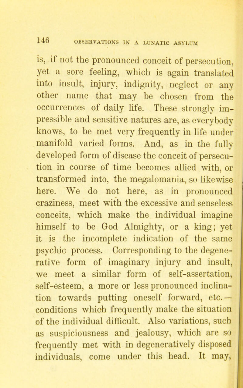 is, if not the pronounced conceit of persecution, yet a sore feeling, which is again translated into insult, injury, indignity, neglect or any other name that may be chosen from the occurrences of daily life. These strongly im- pressible and sensitive natures are, as everybody knows, to be met very frequently in life under manifold varied forms. And, as in the fully developed form of disease the conceit of persecu- tion in course of time becomes allied with, or transformed into, the megalomania, so likewise here. We do not here, as in pronounced craziness, meet with the excessive and senseless conceits, which make the individual imagine himself to be God Almighty, or a king; yet it is the incomplete indication of the same psychic process. Corresponding to the degene- rative form of imaginary injury and insult, we meet a similar form of self-assertation, self-esteem, a more or less pronounced inclina- tion towards putting oneself forward, etc.— conditions which frequently make the situation of the individual difficult. Also variations, such as suspiciousness and jealousy, which are so frequently met with in degeneratively disposed individuals, come under this head. It may,