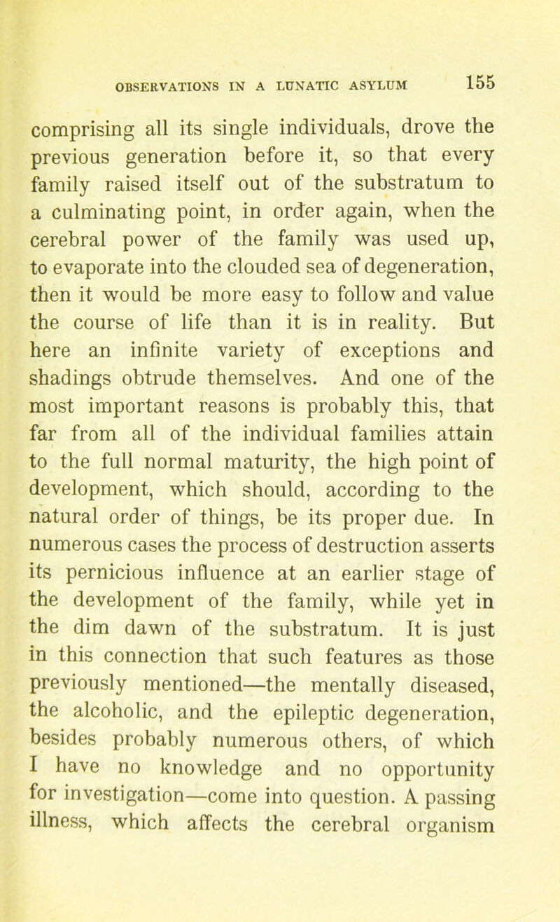 comprising all its single individuals, drove the previous generation before it, so that every family raised itself out of the substratum to a culminating point, in order again, when the cerebral power of the family was used up, to evaporate into the clouded sea of degeneration, then it would he more easy to follow and value the course of life than it is in reality. But here an infinite variety of exceptions and shadings obtrude themselves. And one of the most important reasons is probably this, that far from all of the individual families attain to the full normal maturity, the high point of development, which should, according to the natural order of things, be its proper due. In numerous cases the process of destruction asserts its pernicious influence at an earlier stage of the development of the family, while yet in the dim dawn of the substratum. It is just in this connection that such features as those previously mentioned—the mentally diseased, the alcoholic, and the epileptic degeneration, besides probably numerous others, of which I have no knowledge and no opportunity for investigation—come into question. A passing illness, which affects the cerebral organism