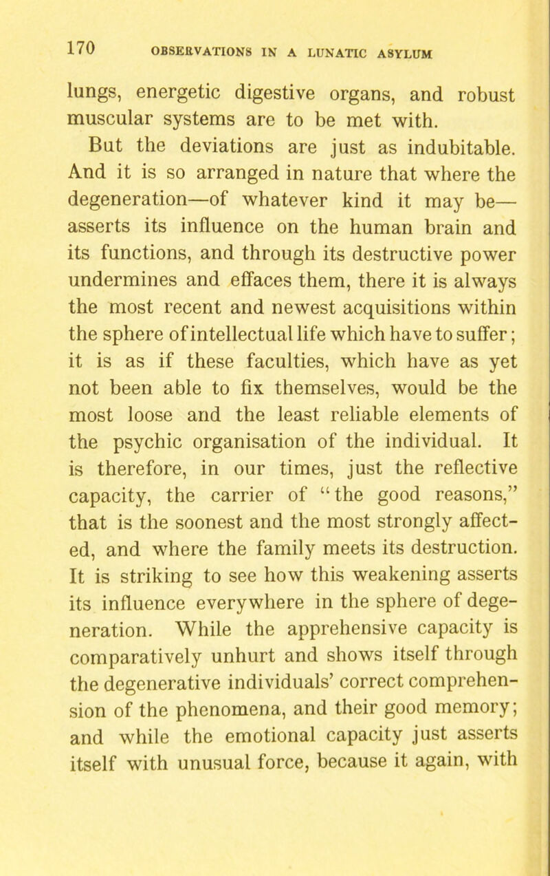 lungs, energetic digestive organs, and robust muscular systems are to be met with. But the deviations are just as indubitable. And it is so arranged in nature that where the degeneration—of whatever kind it may be— asserts its influence on the human brain and its functions, and through its destructive power undermines and effaces them, there it is always the most recent and newest acquisitions within the sphere of intellectual life which have to suffer; it is as if these faculties, which have as yet not been able to fix themselves, would be the most loose and the least reliable elements of the psychic organisation of the individual. It is therefore, in our times, just the reflective capacity, the carrier of “the good reasons,” that is the soonest and the most strongly affect- ed, and where the family meets its destruction. It is striking to see how this weakening asserts its influence everywhere in the sphere of dege- neration. While the apprehensive capacity is comparatively unhurt and shows itself through the degenerative individuals’ correct comprehen- sion of the phenomena, and their good memory; and while the emotional capacity just asserts itself with unusual force, because it again, with