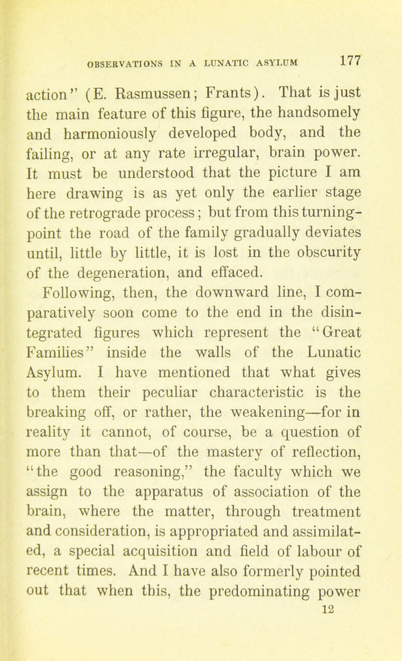 action” (E. Rasmussen; Frants). That is just the main feature of this figure, the handsomely and harmoniously developed body, and the failing, or at any rate irregular, brain power. It must be understood that the picture I am here drawing is as yet only the earlier stage of the retrograde process; but from this turning- point the road of the family gradually deviates until, little by little, it is lost in the obscurity of the degeneration, and effaced. Following, then, the downward line, I com- paratively soon come to the end in the disin- tegrated figures which represent the “Great Families” inside the walls of the Lunatic Asylum. I have mentioned that what gives to them their peculiar characteristic is the breaking off, or rather, the weakening—for in reality it cannot, of course, be a question of more than that—of the mastery of reflection, “the good reasoning,” the faculty which we assign to the apparatus of association of the brain, where the matter, through treatment and consideration, is appropriated and assimilat- ed, a special acquisition and field of labour of recent times. And I have also formerly pointed out that when this, the predominating power 12
