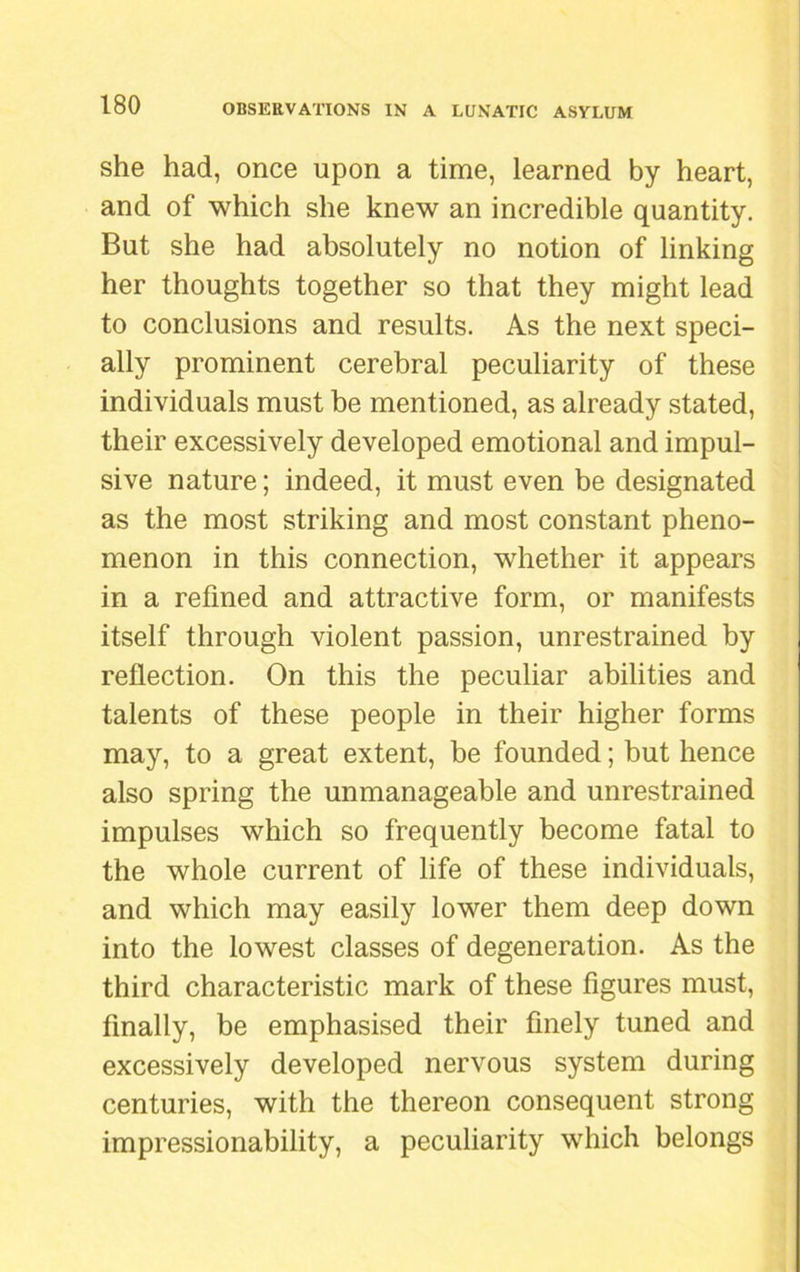 she had, once upon a time, learned by heart, and of which she knew an incredible quantity. But she had absolutely no notion of linking her thoughts together so that they might lead to conclusions and results. As the next speci- ally prominent cerebral peculiarity of these individuals must be mentioned, as already stated, their excessively developed emotional and impul- sive nature; indeed, it must even be designated as the most striking and most constant pheno- menon in this connection, whether it appears in a refined and attractive form, or manifests itself through violent passion, unrestrained by reflection. On this the peculiar abilities and talents of these people in their higher forms may, to a great extent, be founded; but hence also spring the unmanageable and unrestrained impulses which so frequently become fatal to the whole current of life of these individuals, and which may easily lower them deep down into the lowest classes of degeneration. As the third characteristic mark of these figures must, finally, be emphasised their finely tuned and excessively developed nervous system during centuries, with the thereon consequent strong impressionability, a peculiarity which belongs