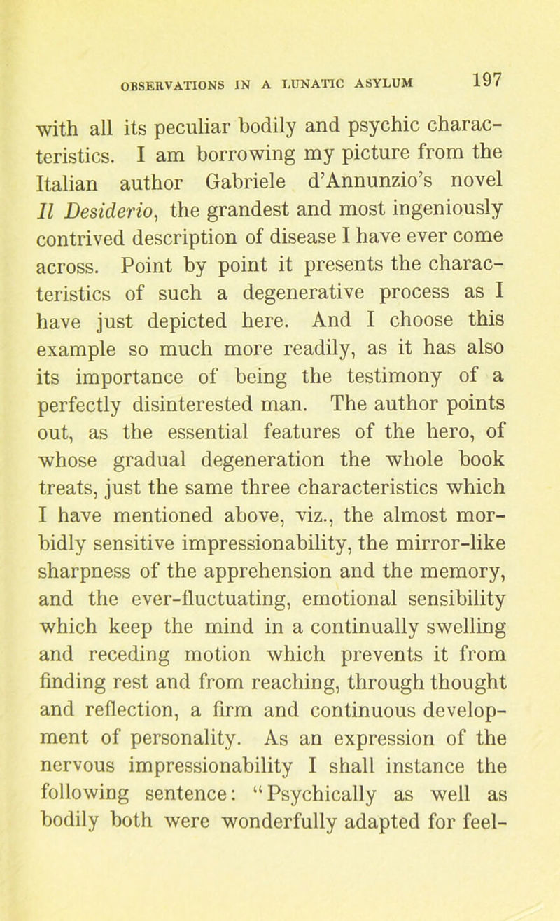 with all its peculiar bodily and psychic charac- teristics. I am borrowing my picture from the Italian author Gabriele d’Annunzio’s novel II Desiderio, the grandest and most ingeniously- contrived description of disease I have ever come across. Point by point it presents the charac- teristics of such a degenerative process as I have just depicted here. And I choose this example so much more readily, as it has also its importance of being the testimony of a perfectly disinterested man. The author points out, as the essential features of the hero, of whose gradual degeneration the whole book treats, just the same three characteristics which I have mentioned above, viz., the almost mor- bidly sensitive impressionability, the mirror-like sharpness of the apprehension and the memory, and the ever-fluctuating, emotional sensibility which keep the mind in a continually swelling and receding motion which prevents it from finding rest and from reaching, through thought and reflection, a firm and continuous develop- ment of personality. As an expression of the nervous impressionability I shall instance the following sentence: “Psychically as well as bodily both were wonderfully adapted for feel-