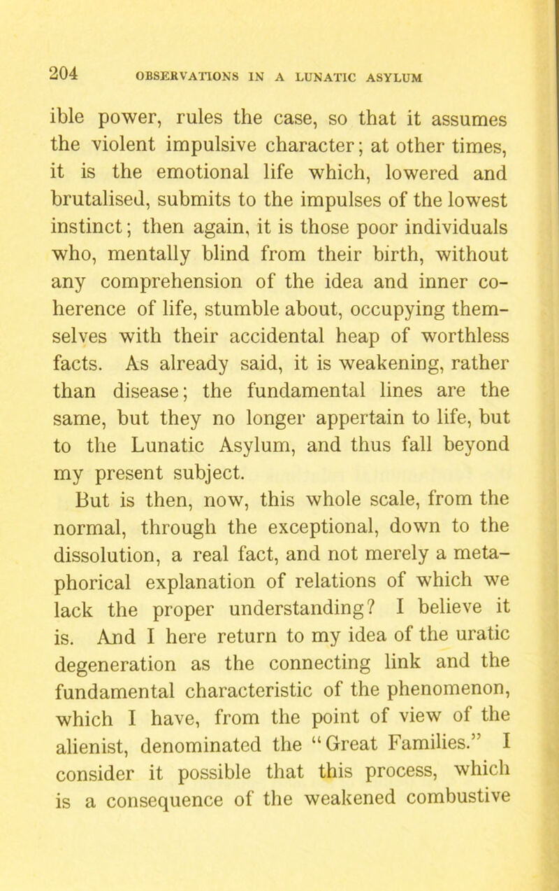 ible power, rules the case, so that it assumes the violent impulsive character; at other times, it is the emotional life which, lowered and brutalised, submits to the impulses of the lowest instinct; then again, it is those poor individuals who, mentally blind from their birth, without any comprehension of the idea and inner co- herence of life, stumble about, occupying them- selves with their accidental heap of worthless facts. As already said, it is weakening, rather than disease; the fundamental lines are the same, but they no longer appertain to life, but to the Lunatic Asylum, and thus fall beyond my present subject. But is then, now, this whole scale, from the normal, through the exceptional, down to the dissolution, a real fact, and not merely a meta- phorical explanation of relations of which we lack the proper understanding? I believe it is. And I here return to my idea of the uratic degeneration as the connecting link and the fundamental characteristic of the phenomenon, which I have, from the point of view of the alienist, denominated the “Great Families.” I consider it possible that this process, which is a consequence of the weakened combustive