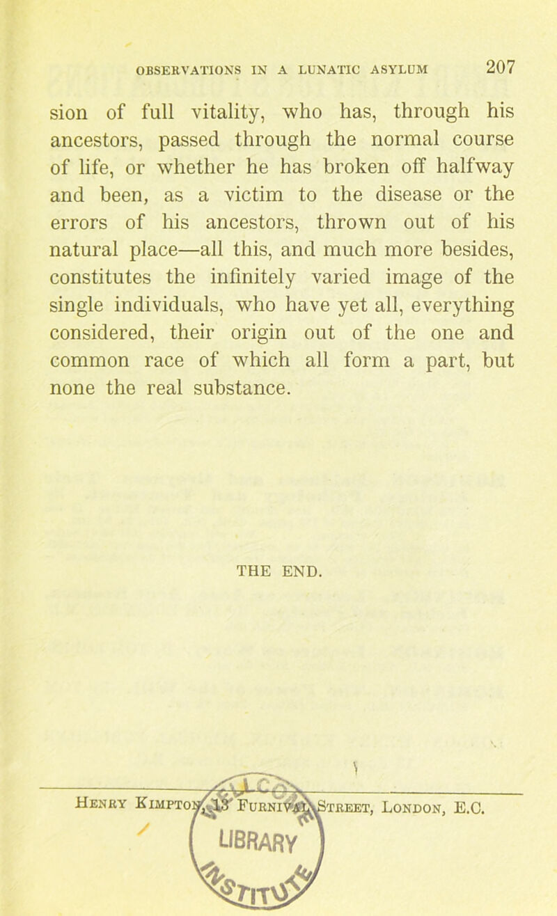 sion of full vitality, who has, through his ancestors, passed through the normal course of life, or whether he has broken off halfway and been, as a victim to the disease or the errors of his ancestors, thrown out of his natural place—all this, and much more besides, constitutes the infinitely varied image of the single individuals, who have yet all, everything considered, their origin out of the one and common race of which all form a part, but none the real substance. THE END. Henry Kimpto treet, London, E.C.