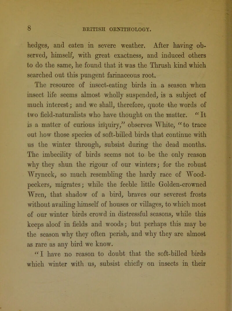 hedges, and eaten in severe weather. After having ob- served, himself, with great exactness, and induced others to do the same, he found that it was the Thrush kind which searched out this pungent farinaceous root. The resource of insect-eating birds in a season when insect life seems almost wholly suspended, is a subject of much interest; and we shall, therefore, quote the words of two field-naturalists who have thought on the matter. “ It is a matter of curious inquiry,” observes White, “ to trace out how those species of soft-billed birds that continue with us the winter through, subsist during the dead months. The imbecility of birds seems not to be the only reason why they shun the rigour of our winters; for the robust Wryneck, so much resembling the hardy race of Wood- peckers, migrates; while the feeble little Golden-crowned Wren, that shadow of a bird, braves our severest frosts without availing himself of houses or villages, to which most of our winter birds crowd in distressful seasons, while this keeps aloof in fields and woods; but perhaps this may be the season why they often perish, and why they are almost as rare as any bird we know. “I have no reason to doubt that the soft-billed birds which winter with us, subsist chiefly on insects in their