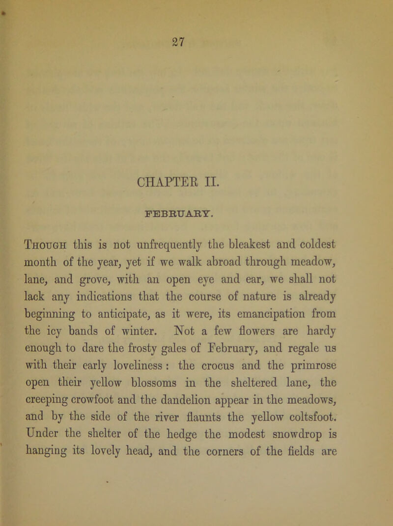 CHAPTER II. FEBRUARY. Though this is not unfrequently the bleakest and coldest month of the year, yet if we walk abroad through meadow, lane, and grove, with an open eye and ear, we shall not lack any indications that the course of nature is already beginning to anticipate, as it were, its emancipation from the icy bands of winter. Not a few flowers are hardy enough to dare the frosty gales of Eebruary, and regale us with their early loveliness : the crocus and the primrose open their yellow blossoms in the sheltered lane, the creeping crowfoot and the dandelion appear in the meadows, and by the side of the river flaunts the yellow coltsfoot. Under the shelter of the hedge the modest snowdrop is hanging its lovely head, and the corners of the fields are