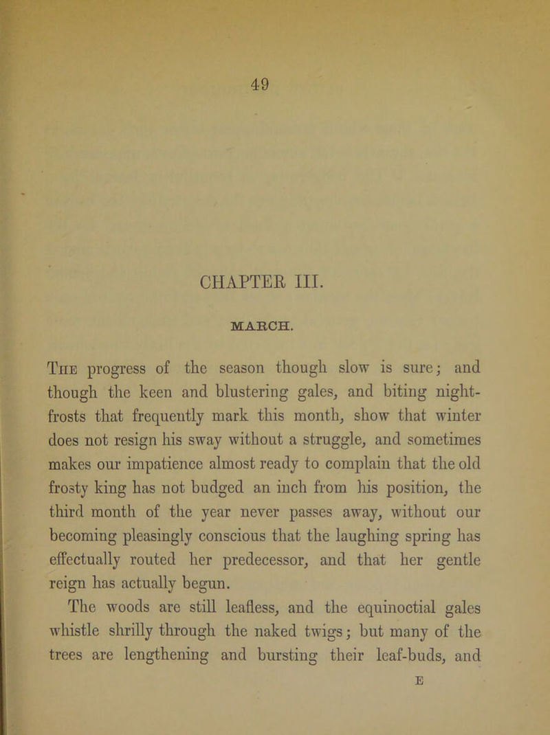 CHAPTER III. MARCH. Tiie progress of the season though slow is sure; and though the keen and blustering gales, and biting night- frosts that frequently mark this month, show that winter does not resign his sway without a struggle, and sometimes makes our impatience almost ready to complain that the old frosty king has not budged an inch from his position, the third month of the year never passes away, without our becoming pleasingly conscious that the laughing spring has effectually routed her predecessor, and that her gentle reign has actually begun. The woods are still leafless, and the equinoctial gales whistle shrilly through the naked twigs; but many of the trees are lengthening and bursting their leaf-buds, and E