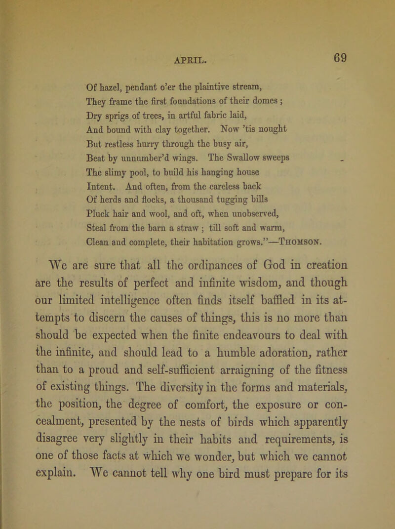 Of hazel, pendant o’er the plaintive stream, They frame the first foundations of their domes ; Dry sprigs of trees, in artful fabric laid. And bound with clay together. Now ’tis nought But restless hurry through the busy air, Beat by unnumber’d wings. The Swallow sweeps The slimy pool, to build his hanging house Intent. And often, from the careless back Of herds and flocks, a thousand tugging bills Pluck hair and wool, and oft, when unobserved, Steal from the bam a straw ; till soft and warm. Clean and complete, their habitation grows.”—Thomson. We are sure that all the ordinances of God in creation are the results of perfect and infinite wisdom, and though our limited intelligence often finds itself baffled in its at- tempts to discern the causes of things, this is no more than should he expected when the finite endeavours to deal with the infinite, and should lead to a humble adoration, rather than to a proud and self-sufficient arraigning of the fitness of existing things. The diversity in the forms and materials, the position, the degree of comfort, the exposure or con- cealment, presented by the nests of birds which apparently disagree very slightly in their habits and requirements, is one of those facts at which we wonder, but which we cannot explain. We cannot tell why one bird must prepare for its
