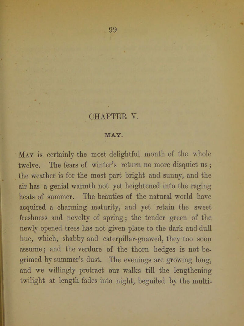 CHAPTER V. MAT. May is certainly the most delightful month of the whole twelve. The fears of winter’s return no more disquiet us; the weather is for the most part bright and sunny, and the air has a genial warmth not yet heightened into the raging heats of summer. The beauties of the natural world have acquired a charming maturity, and yet retain the sweet freshness and novelty of spring; the tender green of the newly opened trees has not given place to the dark and dull hue, which, shabby and caterpillar-gnawed, they too soon assume; and the verdure of the thorn hedges is not be- grimed by summer’s dust. The evenings are growing long, and we willingly protract our walks till the lengthening twilight at length fades into night, beguiled by the multi-