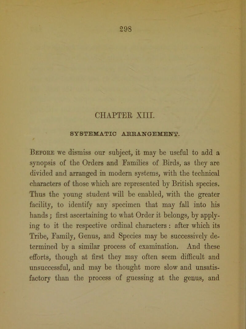 CHAPTER XIII. SYSTEMATIC ARRANGEMENT. Before we dismiss our subject, it may be useful to add a synopsis of the Orders and Families of Birds, as they are divided and arranged in modern systems, with the technical characters of those which are represented by British species. Thus the young student will be enabled, with the greater facility, to identify any specimen that may fall into his hands ; first ascertaining to what Order it belongs, by apply- ing to it the respective ordinal characters : after which its Tribe, Family, Genus, and Species may be successively de- termined by a similar process of examination. And these efforts, though at first they may often seem difficult and unsuccessful, and may be thought more slow and unsatis- factory than the process of guessing at the genus, and