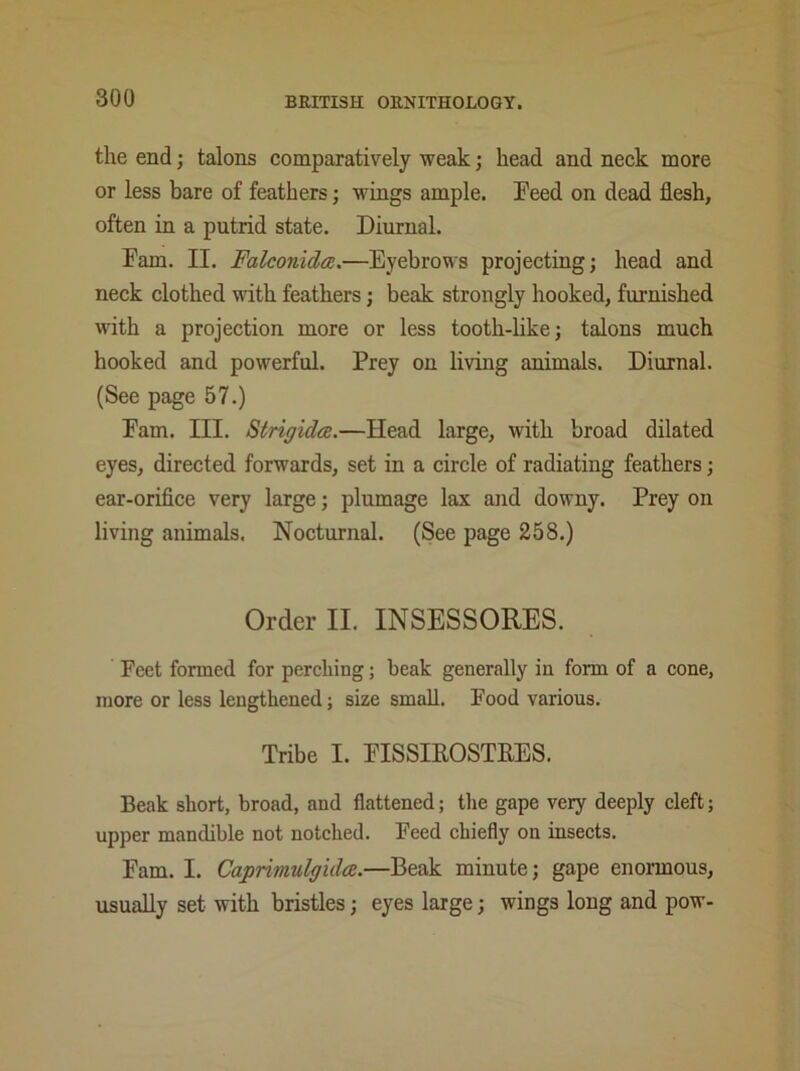 the end ; talons comparatively weak; head and neck more or less bare of feathers; wings ample. Feed on dead flesh, often in a putrid state. Diurnal. Fam. II. Falconlda,.—Eyebrows projecting; head and neck clothed with feathers; beak strongly hooked, furnished with a projection more or less tooth-like; talons much hooked and powerful. Prey on living animals. Diurnal. (See page 57.) Fam. III. Strigidce.—Head large, with broad dilated eyes, directed forwards, set in a circle of radiating feathers; ear-orifice very large; plumage lax and downy. Prey on living animals. Nocturnal. (See page 258.) Order II. INSESSORES. Feet formed for perching; beak generally in form of a cone, more or less lengthened; size small. Food various. Tribe I. FISSIROSTRES. Beak short, broad, and flattened; the gape very deeply cleft; upper mandible not notched. Feed chiefly on insects. Fam. I. Caprimulgidce.—Beak minute; gape enormous, usually set with bristles; eyes large; wings long and pow-