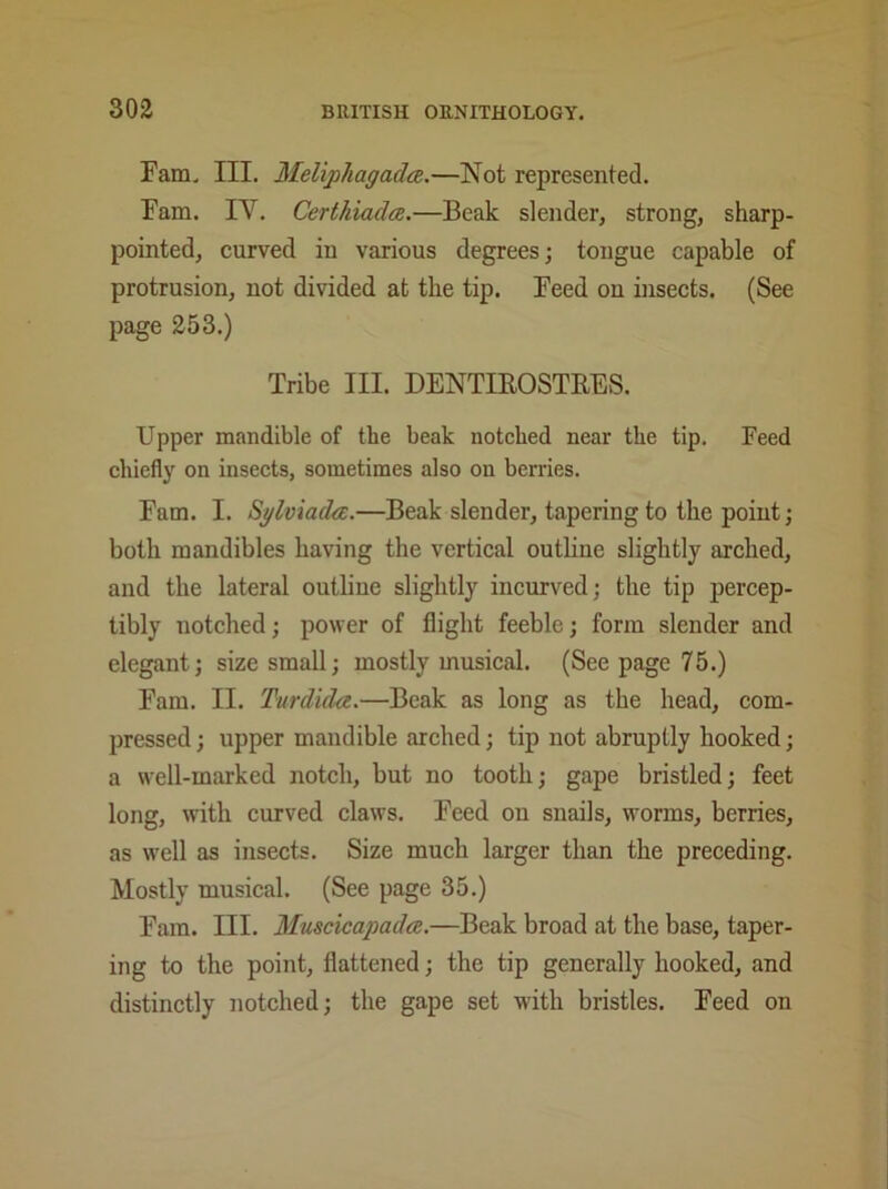 Fam. III. Meliphagadce.—Not represented. Fam. IY. Certhiadce.—Beak slender, strong, sharp- pointed, curved in various degrees; tongue capable of protrusion, not divided at the tip. Feed on insects. (See page 253.) Tribe III. DENTIROSTRES. Upper mandible of the beak notched near the tip. Feed chiefly on insects, sometimes also on berries. Fam. I. Sylviada.—Beak slender, tapering to the point; both mandibles having the vertical outline slightly arched, and the lateral outline slightly incurved; the tip percep- tibly notched; power of flight feeble; form slender and elegant; size small; mostly musical. (See page 75.) Fam. II. Turdida.—Beak as long as the head, com- pressed; upper mandible arched; tip not abruptly hooked; a well-marked notch, but no tooth; gape bristled; feet long, with curved claws. Feed on snails, worms, berries, as well as insects. Size much larger than the preceding. Mostly musical. (See page 35.) Fam. III. Muscicapada.—Beak broad at the base, taper- ing to the point, flattened; the tip generally hooked, and distinctly notched; the gape set with bristles. Feed on