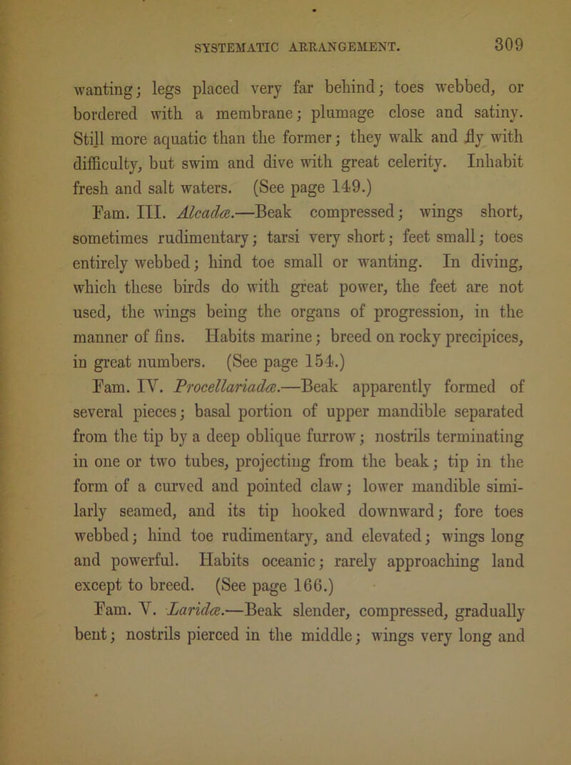 wanting; legs placed very far behind; toes webbed, or bordered with a membrane; plumage close and satiny. Still more aquatic than the former; they walk and fly with difficulty, but swim and dive with great celerity. Inhabit fresh and salt waters. (See page 149.) Fam. III. Alcadce.—Beak compressed; wings short, sometimes rudimentary; tarsi very short; feet small; toes entirely webbed; hind toe small or wanting. In diving, which these birds do with great power, the feet are not used, the wings being the organs of progression, in the manner of fins. Habits marine; breed on rocky precipices, in great numbers. (See page 154.) Fam. IY. Procellariadce.—Beak apparently formed of several pieces; basal portion of upper mandible separated from the tip by a deep oblique furrow; nostrils terminating in one or two tubes, projecting from the beak; tip in the form of a curved and pointed claw; lower mandible simi- larly seamed, and its tip hooked downward; fore toes webbed; hind toe rudimentary, and elevated; wings long and powerful. Habits oceanic; rarely approaching land except to breed. (See page 166.) Fam. Y. Laridce.—Beak slender, compressed, gradually bent; nostrils pierced in the middle; wings very long and