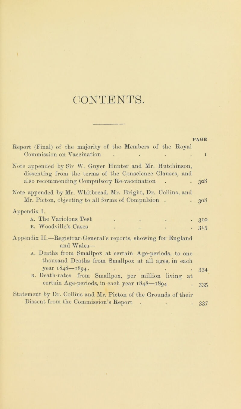 C'.ONTENTS. PAGE ReiDort (Final) of the majority of the Members of the Royal Commission on Vaccination .... Note appended by Sir W. Guyer Hunter and Mr. Hutchinson, dissenting from the terms of the Conscience Clauses, and also recommending Compulsory Re-vaccination Note appended by Mr. Whitbread, Mr. Bright, Dr. Collins, and Mr. Picton, objecting to all forms of Compulsion . Appendix I. A. The Variolous Test .... B. Woodville’s Cases .... Appendix II.—Registrar-General’s reports, showing for England and Wales— A. Deaths from Smallpox at certain Age-periods, to one thousand Deaths from Smallpox at all ages, in each year 1848—1894. .... B. Death-rates from Smallpox, per million living at certain Age-periods, in each year 1848—1894 Statement by Dr. Collins and Mr. Picton of the Grounds of their Dissent from the Commission’s Report 308 308 310 315 334 335 337