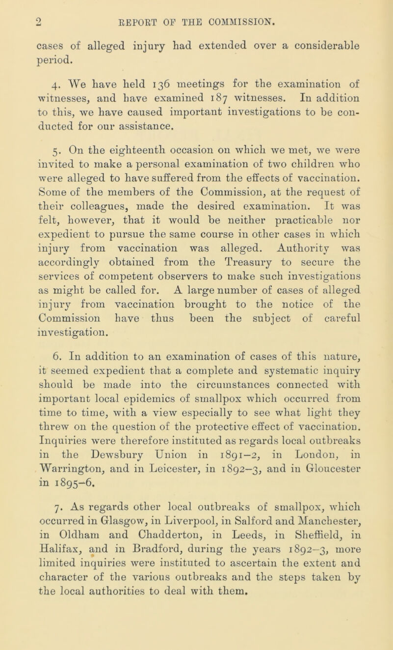 cases of alleged injury had extended over a considerable period. 4. We have held 136 meetings for the examination of witnesses, and have examined 187 witnesses. In addition to this, we have caused important investigations to be con- ducted for our assistance. 5. On the eighteenth occasion on which we met, we were invited to make a personal examination of two children who were alleged to have suffered from the effects of vaccination. Some of the members of the Commission, at the request of their colleagues, made the desired examination. It was felt, however, that it would be neither practicable nor expedient to pursue the same course in other cases in which injury from vaccination was alleged. Authority was accordingly obtained from the Treasury to secure the services of competent observers to make such investigations as might be called for. A large number of cases of alleged, injury from vaccination brought to the notice of the Commission have thus been the subject of careful investigation. 6. In addition to an examination of cases of this nature, it seemed expedient that a complete and systematic inquiry should be made into the circumstances connected with important local epidemics of smallpox which occurred from time to time, with a view especially to see what light they threw on the question of the protective effect of vaccination. Inquiries were therefore instituted as regards local outbreaks in the Dewsbury Union in 1891—2, in London, in Warrington, and in Leicester, in 1892—3, and in Gloucester in 1895-6. 7. As regards other local outbreaks of smallpox, which occurred in Glasgow, in Liverpool, in Salford and Manchester, in Oldham and Chadderton, in Leeds, in Sheffield, in Halifax, and in Bradford, during the years 1892—3, more limited inquiries were instituted to ascertain the extent and character of the various outbreaks and the steps taken by the local authorities to deal with them.