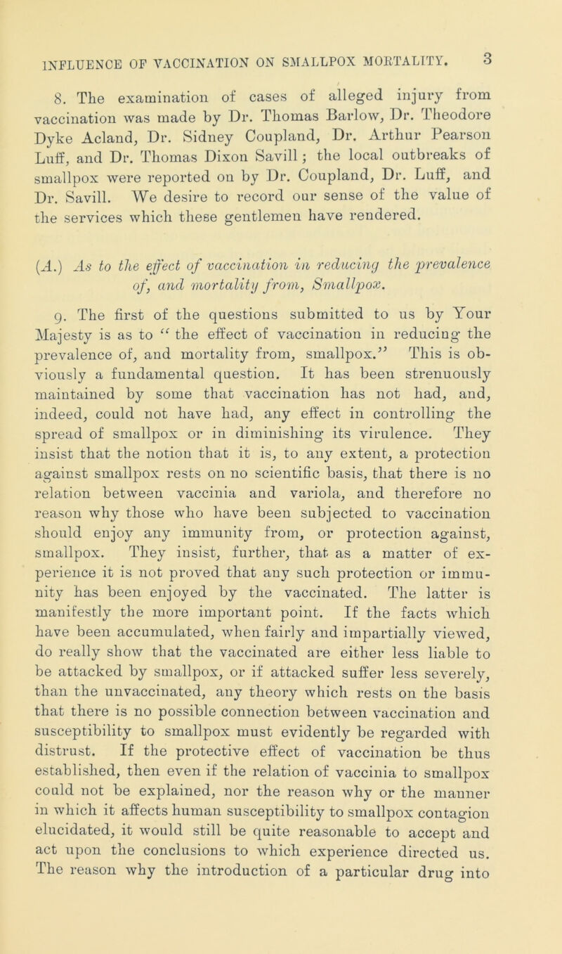 8. The examination of cases of alleged injury from vaccination was made by Dr. Thomas Barlow, Dr. Theodore Dyke Acland, Dr. Sidney Coupland, Dr. Arthur Pearson Luff, and Dr. Thomas Dixon Savill; the local outbreaks of smallpox were reported on by Dr. Coupland, Dr. Luff, and Dr. Savill. We desire to record our sense of the value of the services which these gentlemen have rendered. (A.) to the effect of vaccination in reducing the 'prevalence of, and mortality from, Smallpox. 9. The first of the questions submitted to us by Your Majesty is as to “ the effect of vaccination in reducing the prevalence of, and mortality from, smallpox.’’ This is ob- viously a fundamental question. It has been strenuously maintained by some that vaccination has not had, and, indeed, could not have had, any effect in controlling the spread of smallpox or in diminishing its virulence. They insist that the notion that it is, to any extent, a protection against smallpox rests on no scientific basis, that there is no relation between vaccinia and variola, and therefore no reason why those who have been subjected to vaccination should enjoy any immunity from, or protection against, smallpox. They insist, further, that as a matter of ex- perience it is not proved that any such protection or immu- nity has been enjoyed by the vaccinated. The latter is manifestly the more important point. If the facts which have been accumulated, when fairly and impartially viewed, do really show that the vaccinated are either less liable to be attacked by smallpox, or if attacked suffer less severely, than the unvaccinated, any theory which rests on the basis that there is no possible connection between vaccination and susceptibility to smallpox must evidently be regarded with distrust. If the protective effect of vaccination be thus established, then even if the relation of vaccinia to smallpox could not be explained, nor the reason why or the manner in which it affects human susceptibility to smallpox contagion elucidated, it would still be quite reasonable to accept and act upon the conclusions to which experience directed us. The reason why the introduction of a particular drug into