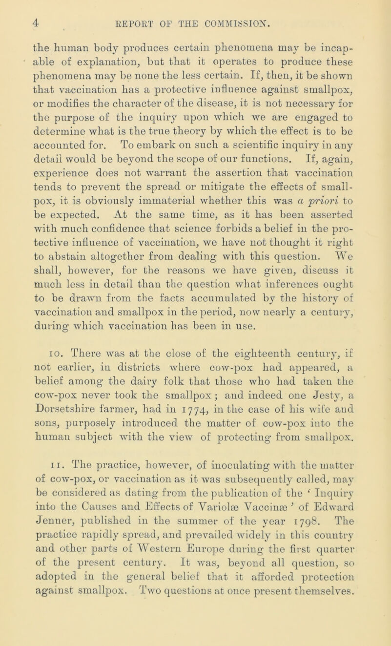 the human body produces certain phenomena may be incap- able of explanation^ but that it operates to produce these phenomena may be none the less certain. If, then, it be shown that vaccination has a protective influence against smallpox, or modifies the character of the disease, it is not necessary for the purpose of the inquiry upon which we are engaged to determine what is the true theory by which the effect is to be accounted for. To embark on such a scientific inquiry in any detail would be beyond the scope of our functions. If, again, experience does not warrant the assertion that vaccination tends to prevent the spread or mitigate the effects of small- pox, it is obviously immaterial whether this was a 'priori to be expected. At the same time, as it has been asserted with much confidence that science forbids a belief in the pro- tective influence of vaccination, we have not thought it right to abstain altogether from dealing with this question. We shall, however, for the reasons we have giveu, discuss it much less in detail than the question what inferences ought to be drawn from the facts accumulated by the history of vaccination and smallpox in the period, now nearly a century, during which vaccination has been in use. 10. There was at the close of the eighteenth century, if not earlier, in districts where cow-pox had appeared, a belief among the dairy folk that those who had taken the cow-pox never took the smallpox; and indeed one Jesty, a Dorsetshire farmer, had in 1774, in the case of his wife aud sons, purposely introduced the matter of cow-pox into the human subject with the view of protecting from smallpox. 11. The practice, however, of inoculatiug with the matter of cow-pox, or vaccination as it was subsequently called, may be considered as dating from the publication of the ^ Inquiry into the Causes and Effects of Variolae Vaccim© •’ of Edward Jenner, published in the summer of the year 1798. The practice rapidly spread, and prevailed widely in this country and other parts of Western Europe during the first quarter of the present century. It was, beyond all question, so adopted in the general belief that it afforded protection against smallpox. Two questions at once present themselves.