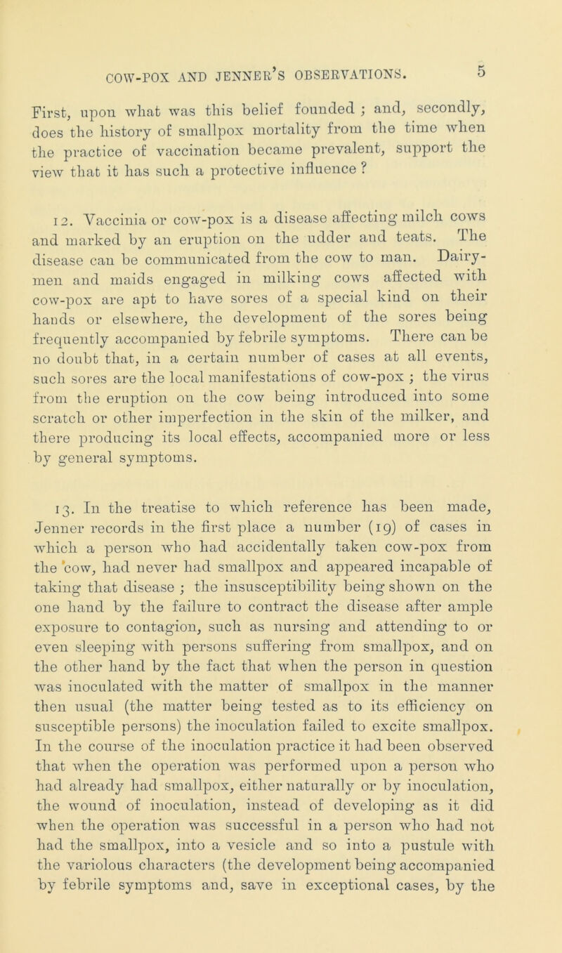 COW-POX AND JENNER’s OBSERVATIONS. First, upon wliat was this belief founded ; and, secondly, does the history of smallpox mortality from the time when the practice of vaccination became prevalent, support the view that it has such a protective influence ? 12. Vaccinia or cow-pox is a disease affecting’ milch cows and marked by an erujDtion on the ndder and teats. The disease can be communicated from the cow to man. Dairy- men and maids engaged in milking cows affected with cow-pox are apt to have sores of a special kind on their hands or elsewhere, the development of the sores being frequently accompanied by febrile symptoms. There can be no doubt that, in a certain number of cases at all events, such sores are the local manifestations of cow-pox ; the virus from the eruption on the cow being introduced into some scratch or other imperfection in the skin of the milker, and there ]3roducing its local effects, accompanied more or less by general symptoms. 13. In the treatise to which reference has been made, Jenner records in the first place a number (19) of cases in which a person who had accidentally taken cow-pox from the cow, had never had smallpox and appeared incapable of taking that disease ; the insusceptibility being shown on the one hand by the failure to contract the disease after ample exposure to contagion, snch as nursing and attending to or even sleeping with persons suffering from smallpox, and on the other hand by the fact that when the person in question was inoculated with the matter of smallpox in the manner then nsnal (the matter being tested as to its efficiency on susceptible persons) the inoculation failed to excite smallpox. In the course of the inoculation practice it had been observed that Avhen the operation was performed npon a person who had already had smallpox, either naturally or by inoculation, the wound of inoculation, instead of developing as it did when the operation was successful in a person who had not had the smallpox, into a vesicle and so into a pustule with the variolous characters (the development being accompanied by febrile symptoms and, save in exceptional cases, by the