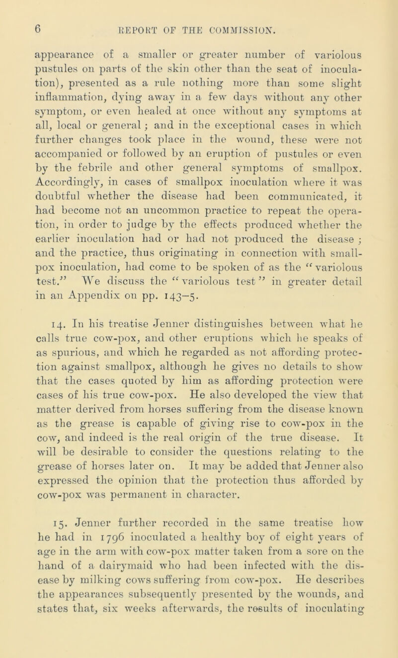 appearance of a smaller or greater number of variolous pustules on parts of tlie skin other than the seat of inocula- tion), presented as a rule nothing more than some slight inflammation, dying away in a few days without any other symptom, or even healed at once without any symptoms at all, local or general; and in the exceptional cases in which further changes took place in the wound, these were not accompauied or followed by an eruption of pustules or even by the febrile and other general symptoms of smallpox. Accordingly, in cases of smallpox inoculation where it was doubtful whether the disease had been communicated, it had become not an uncommon practice to repeat the opera- tion, in order to judge by the effects produced whether the earlier inoculation had or had not produced the disease ; and the practice, thus originating in connection with small- pox inoculation, had come to be spoken of as the “ variolous test.'” We discuss the “ variolous test ” in greater detail in an Appendix on pp. 143—5. 14. In his treatise Jenner distinguishes between what he calls true cow-pox, and other eruptions which he speaks of as spurious, and which he regarded as not affording protec- tion against smallpox, although he gives no details to show that the cases quoted by him as affording protection were cases of his true cow-pox. He also developed the view that matter derived from horses suffering from the disease known as the grease is capable of giving rise to cow-pox in the cow, and indeed is the real origin of the true disease. It will be desirable to consider the questions relating to the grease of horses later on. It may be added that Jenner also expressed the opinion that the protection thus afforded by cow-pox was permanent in character. 15. Jenner further recorded in the same treatise how he had in 1796 inoculated a healthy boy of eight years of age in the arm with cow-pox matter taken from a sore on the hand of a dairymaid who had been infected with the dis- ease by milking cows suffering from cow-pox. He describes the appearances subsequently presented by the wounds, and states that, six weeks afterwards, the results of inoculating