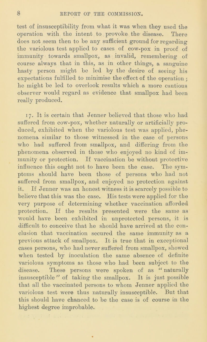 test of insusceptibility from wliat it was when they used the operation with the intent to provoke the disease. There does not seem then to be any sufficient ground for regarding the variolous test applied to cases of cow-pox in proof of immunity towards smallpox, as invalid, remembering of course always that in this, as in other things, a sanguine hasty person might be led by the desire of seeing his expectations fulfilled to minimise the effect of the operation ; he might be led to overlook results which a more cautious observer would regard as evidence that smallpox had been really produced. 17. It is certain that Jenner believed that those wdio had suffered from cow-pox, whether naturally or artificial!}^ pro- duced, exhibited when the variolous test was applied, phe- nomena similar to those witnessed in the case of persons who had suffered from, smallpox, and differing from the phenomena observed in those who enjoyed no kind of im- munity or protection. If vaccination be without protective influence this ought not to have been the case. The sym- ptoms should have been those of persons who had not suffered from smallpox, and enjoyed no protection against it. If Jenner was an honest witness it is scarcely possible to believe that this was the case. His tests were applied for the very purpose of determining whether vaccination afforded protection. If the results presented were the same as would have been exhibited in unprotected persons, it is difficult to conceive that he should have arrived at the con- clusion that vaccination secured the same immunity as a previous attack of smallpox. It is true that in exceptional cases persons, who had never suffered from smallpox, showed when tested by inoculation the same absence of definite variolous symptoms as those who had been subject to the disease. These |3ersons were spoken of as naturally insusceptible of taking the smallpox. It is just possible that all the vaccinated persons to whom Jenner applied the variolous test were thus naturally insusceptible. But that this should have chanced to be the case is of course in the highest degree improbable.