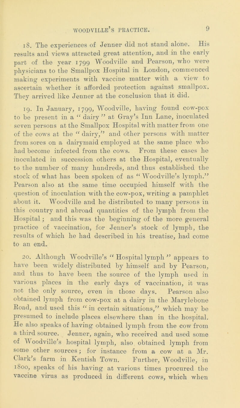 18. The experiences of Jenner did not stand alone. His results and views attracted great attention, and in tlie early part of the year 1799 Woodville and Pearson, who were physicians to the Smallpox Hospital in London, commenced making experiments with vaccine matter with a view to ascertain whether it afforded protection against smallpox. They arrived like Jenner at the conclusion that it did. 19. In January, 1799, Woodville, having' found cow-pox to be jDresent in a “ dairy ’’ at Gray’s Inn Lane, inoculated seven persons at the Smallpox Hospital with matter from one of the cows at the dairy,” and other persons with matter from sores on a dairymaid employed at the same place who had become infected from the cows. From these cases he inoculated in succession others at the Hospital, eventnally to the number of many hundreds, and thus established the stock of what has been spoken of as Woodville’s lymph.” Pearson also at the same time occupied himself with the question of inoculation with the cow-pox, writing a j^amphlet about it. Woodville and he distributed to many persons in this country and abroad quantities of the lymph from the Hospital; and this was the beginning of the more general practice of vaccination, for Jenner’s stock of lymph, the results of which he had described in his treatise, had come to an end. 20. Although Woodville’s “ Hospital lymph ” appears to have been widely distributed by himself and by Pearson, and thus to have been the source of the lymph used in various places in the early days of vaccination, it was not the only source, even in those days. Pearson also obtained lymph from cow-pox at a dairy in the Marylebone Poad, and used this in certain situations,” which may be presumed to include places elsewhere than in the hospital. He also speaks of having obtained lymph from the cow from a third source. Jenner, again, who received and used some of AVoodville’s hospital lymph, also obtained lymph from some other sources; for instance from a cow at a Mr. Clark’s farm in Kentish Town. Further, Woodville, in 1800, speaks of his having at various times procured the vaccine virus as produced in different cows, which when