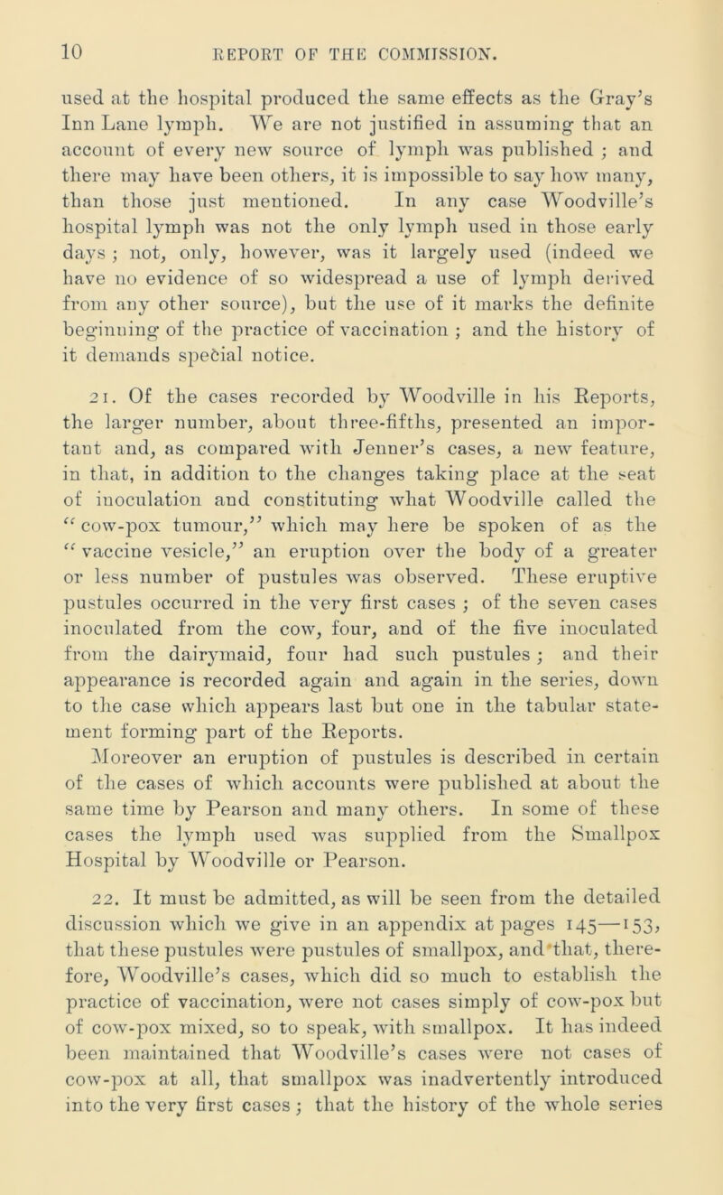 used at the hospital produced the same effects as the Gray’s Inn Lane lymph. We are not justified in assuming that an account of every new source of lymph was published ; and there may have been others, it is impossible to say how many, than those just mentioned. In any case Woodville’s hospital lymph was not the only lymph used in those early days ; not, only, however, was it largely used (indeed we have no evidence of so widespread a use of lymph derived from any other source), but the use of it marks the definite beginning of the practice of vaccination ; and the history of it demands spe^iial notice. 2 1. Of the cases recorded by Woodville in his Reports, the larger number, about three-fifths, presented an impor- tant and, as compared with Jenner’s cases, a new feature, in that, in addition to the changes taking place at the seat of inoculation and constituting what Woodville called the cow-pox tumour,” which may here be spoken of as the vaccine vesicle,” an eruption over the body of a greater or less number of pustules was observed. These eruptive pustules occurred in the very first cases ; of the seven cases inoculated from the cow, four, and of the five inoculated from the dairymaid, four had such pustules; and their appearance is recorded again and again in the series, down to the case which appears last but one in the tabular state- ment forming part of the Reports. Moreover an eruption of pustules is described in certain of the cases of which accounts were published at about the same time by Pearson and many others. In some of these cases the l^nnph used Avas supplied from the Smallpox Hospital by Woodville or Pearson. 22. It must be admitted, as will be seen from the detailed discussion which Ave give in an appendix at pages 145—'i53, that these pustules Avere pustules of smallpox, and'that, there- fore, Woodville’s cases, Avhich did so much to establish the practice of vaccination, Avere not cases simply of coAv-pox but of coAV-pox mixed, so to speak, Avith smallpox. It has indeed been maintained that Woodville’s cases Avere not cases of coAV-pox at all, that smallpox was inadvertently introduced into the very first cases; that the history of the AAdiole series