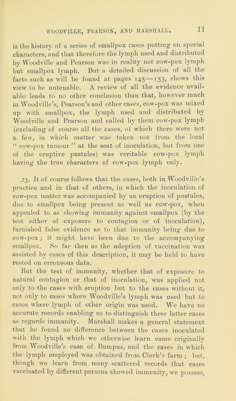 WOODVILLE, PEARSON, AND MARSHALL. is tlie history of a series of smallpox cases putting on special characters, and that therefore the lymph used and distributed by Woodville and Pearson was in reality not cow-pox lymph but smallpox lymph. But a detailed discussion of all the facts such as will be found at pages 145—153, shows this view to be untenable. A review of all the evidence avail- able leads to no other conclusion than that, however much in Woodville’s, PearsoiPs and other cases, cow-pox was mixed up with smallpox, the lymph used and distributed by Woodville and Pearson and called by them cow-pox lymph (excluding of course all the cases, of which there were not a few, in which matter was taken not from the local “ cow-pox tumour ’’ at the seat of inoculation, but from one of the eruptive pustules) was veritable cow-pox lymph having the true characters of cow-pox lymph only. 23. It of course follows that the cases, both in Woodville’s practice and in that of others, in which the inoculation of cow-pox matter was accompanied by an eruption of pustules, due to smallpox being present as well as cow-pox, when appealed to as showing immunity against smallpox (by the test either of exposure to contagion or of inoculation), furnished false evidence as to that immunity being due to cow-pox; it might have been due to the accompanying smallpox. So far then as the adoption of vaccination was assisted by cases of this description, it may be held to have rested on erroneous data. But the test of immunity, whether that of exposure to natural contagion or that of inoculation, was applied not only to the cases with eruption but to the cases without it, not only to cases where Woodville^s lymph was used but to cases where lymph of other origin was used. We have no accurate records enabling us to distinguish these latter cases as regards immunity. Marshall makes a general statement that he found no difference between the cases inoculated witli the lymph which we otherwise learn came originally from Woodville^s case of BumjDus, and the cases in which the lymph employed was obtained from Clark’s farm ; but, though we learn from many scattered records that cases vaccinated by different persons showed immunity, we possess.