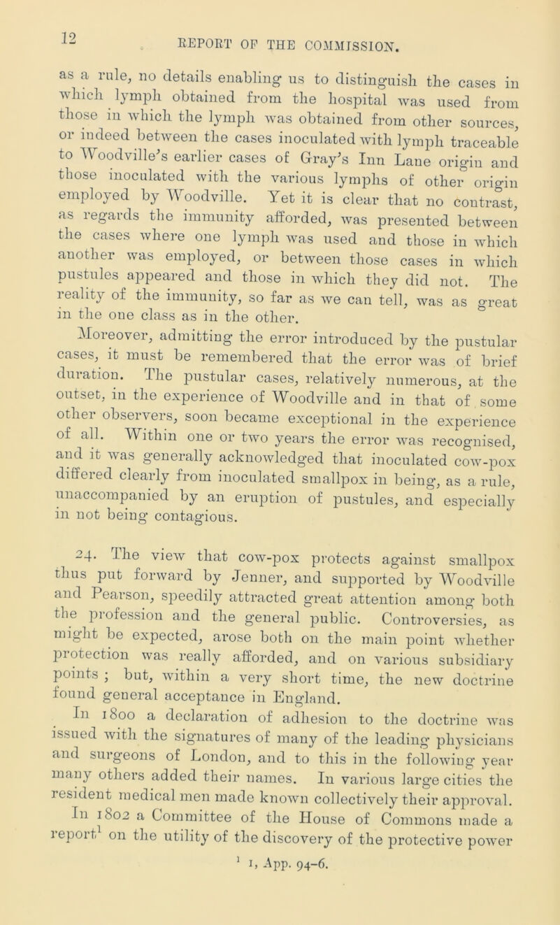 REPORT OF THE COMMISSION. as a rule, no details enabling us to distinguish the cases in which lymph obtained from the hospital was used from those in which the lymph was obtained from other sources, or indeed between the cases inoculated with lymph traceable to Woodville^s earlier cases of Gray^s Inn Lane origin and those inoculated with the various lymphs of other origin employed by Woodville. Yet it is clear that no contrast, as regards the immunity afforded, was presented between the cases where one lymph was used and those in which another was employed, or between those cases in which pustules appeared and those in which they did not. The reality of the immunity, so far as we can tell, was as great in the one class as in the other. Moreover, admitting the error introduced by the pustular cases, it must be remembered that the error was of brief duration. The pustular cases, relatively numerous, at the outset, iu the experience of Woodville and in that of some other observers, soon became exceptional in the experience of all. Within one or two years the error was recognised, and it was generally acknowledged that inoculated cow-pox differed clearly from inoculated smallpox in being, as a rule, unaccompanied by an eruption of pustules, and especially in not being contagious. 24, ihe view that cow-pox protects against smallpox thus put forward by Jenner, and supported by Woodville and Pearson, speedily attracted great attention among both the piofession and the general public. Controversies, as might be expected, arose both on the main point whether piotection was really afforded, and on various subsidiary points , but, within a very short time, the new doctrine found general acceptance in England. In 1800 a declaration of adhesion to the doctrine was issued with the signatures of many of the leading ph^’sicians and surgeons of London, and to this in the following year many others added their names. In various large cities the resident medical men made known collectively their approval. In 1802 a Committee of the House of Commons made a lepoit on the utility of the discovery of the protective power 1