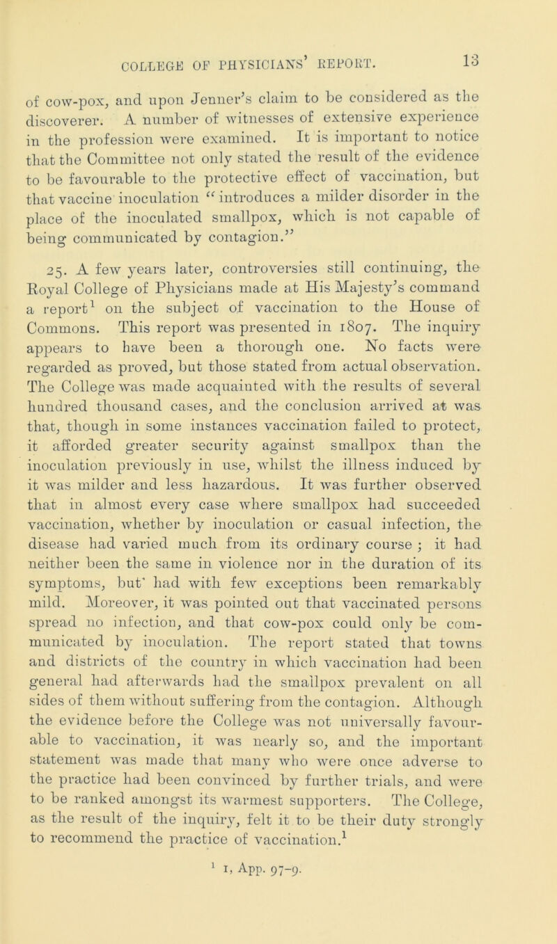 of cow-pox, and upon Jenner’s claim to be considered as the discoverer. A number of witnesses of extensive experience in the profession were examined. It is important to notice that the Committee not only stated the result of the evidence to be favourable to the protective effect of vaccination, but that vaccine inoculation 'introduces a milder disorder in the place of the inoculated smallpox, which is not capable of being communicated by contagion.” 25. A few years later, controversies still continuing, the Royal College of Physicians made at His Majesty’s command a report^ on the subject of vaccination to the House of Commons. This report was presented in 1807. The inquiry appears to have been a thorough one. No facts were regarded as proved, but those stated from actual observation. The College was made acquainted with the results of several hundred thousand cases, and the conclusion arrived at was that, though in some instances vaccination failed to protect, it afforded greater security against smallpox than the inoculation previously in use, whilst the illness induced by it was milder and less hazardous. It was further observed that in almost every case where smallpox had succeeded vaccination, whether by inoculation or casual infection, the disease had varied much from its ordinary course ; it had neither been the same in violence nor in the duration of its symptoms, but’ had with few exceptions been remarkably mild. Moreover, it was pointed out that vaccinated persons spread no infection, and that cow-pox could only be com- municated by inoculation. The report stated that towns and districts of the country in which vaccination had been general had afterwards had the smallpox prevalent on all sides of them without suffering from the contagion. Although the evidence before the College was not universally favour- able to vaccination, it was nearly so, and the important statement was made that inanv who were once adverse to t/ the practice had been convinced by further trials, and were to be ranked amongst its warmest supporters. The College, as the result of the inquiry, felt it to be their duty strongly to recommend the practice of vaccination.^ 1