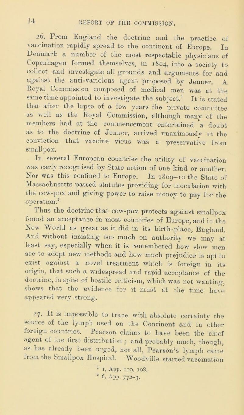 26. From Euglaiid the doctrine and the practice of vaccination rapidly spread to the continent of Europe. In Denmark a number of the most respectable physicians of Copenhagen formed themselves, in 1804, into a society to collect and investigate all grounds and arguments for and against the anti-variolous agent proposed by Jenner. A Koyal Commission composed of medical men was at the same time appointed to investigate the subject.^ It is stated that after the lapse of a few years the private committee as well as the Eoyal Commission, although many of the members had at the commencement entertained a doubt as to the doctrine of Jenner, arrived unanimously at the conviction that vaccine virus was a preservative from smallpox. In several European countries the utility of vaccination was early recognised by State action of one kind or another. Nor was this confined to Europe. In 1809-10 the State of Massachusetts passed statutes providing* for inoculation with the cow-pox and giving power to raise money to pay for the operation. Thus the doctrine that cow-pox protects against smallpox found an acceptance in most countries of Europe, and in the New World as great as it did in its birth-place, England. And without insisting* too much on authority we mav at least say, especially when it is remembered how slow men are to adopt new methods and how much prejudice is apt to exist against a novel treatment which is foreig*n in its origin, that such a widespread and rapid acceptance of the doctrine, in spite of hostile criticism, which was not wanting, shows that the evidence for it must at the time have appeared very strong. 27. It is impossible to trace with absolute certainty the source of the lymph used on the Continent and in other foreign countries. Pearson claims to have been the chief agent of the first distribution ; and probably much, though, as has already been urged, not all, Pearson’s lymph came from the Smallpox Hospital. Woodville started vaccination ^ I, App. 110, 108. ' 6, App. 772-3.